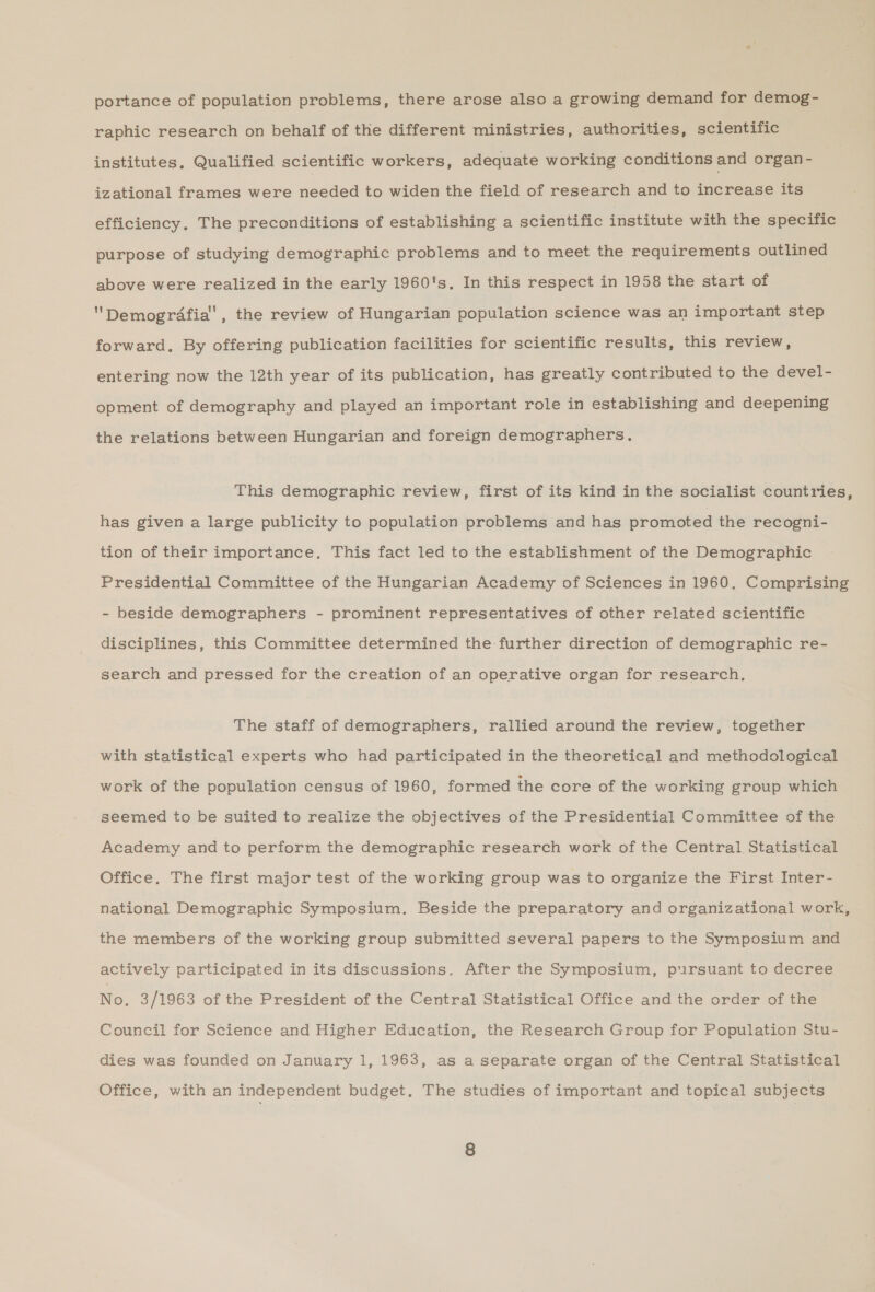 portance of population problems, there arose also a growing demand for demog- raphic research on behalf of the different ministries, authorities, scientific institutes, Qualified scientific workers, adequate working conditions and organ - izational frames were needed to widen the field of research and to increase its efficiency. The preconditions of establishing a scientific institute with the specific purpose of studying demographic problems and to meet the requirements outlined above were realized in the early 1960's. In this respect in 1958 the start of Demografia, the review of Hungarian population science was an important step forward, By offering publication facilities for scientific results, this review, entering now the 12th year of its publication, has greatly contributed to the devel- opment of demography and played an important role in establishing and deepening the relations between Hungarian and foreign demographers. This demographic review, first of its kind in the socialist countries, has given a large publicity to population problems and has promoted the recogni- tion of their importance. This fact led to the establishment of the Demographic Presidential Committee of the Hungarian Academy of Sciences in 1960. Comprising - beside demographers - prominent representatives of other related scientific disciplines, this Committee determined the further direction of demographic re- search and pressed for the creation of an operative organ for research, The staff of demographers, rallied around the review, together with statistical experts who had participated in the theoretical and methodological work of the population census of 1960, formed the core of the working group which seemed to be suited to realize the objectives of the Presidential Committee of the Academy and to perform the demographic research work of the Central. Statistical Office. The first major test of the working group was to organize the First Inter- national Demographic Symposium, Beside the preparatory and organizational work, the members of the working group submitted several papers to the Symposium and actively participated in its discussions. After the Symposium, pursuant to decree No, 3/1963 of the President of the Central Statistical Office and the order of the Council for Science and Higher Education, the Research Group for Population Stu- dies was founded on January 1, 1963, as a separate organ of the Central Statistical Office, with an independent budget, The studies of important and topical subjects