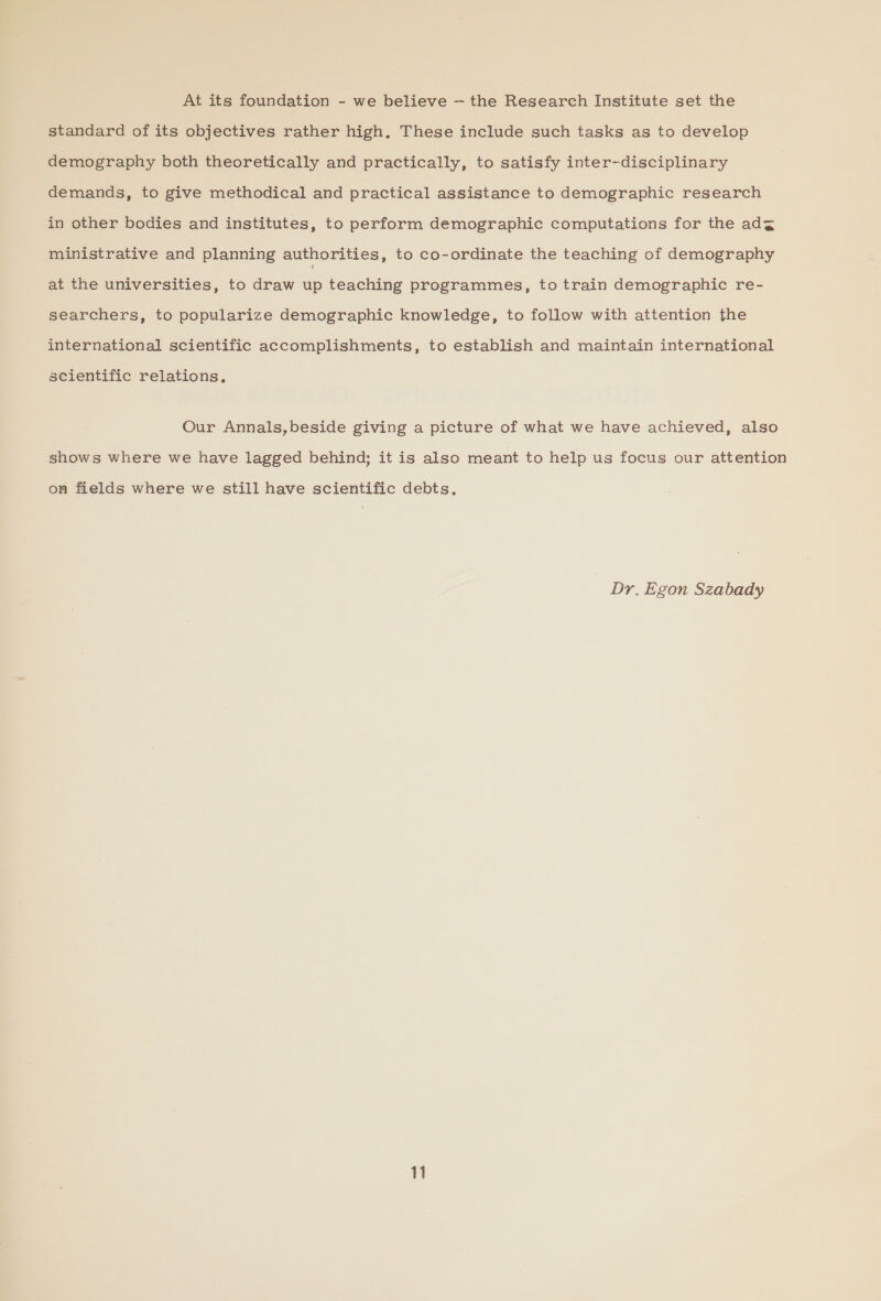 At its foundation - we believe — the Research Institute set the standard of its objectives rather high. These include such tasks as to develop demography both theoretically and practically, to satisfy inter-disciplinary demands, to give methodical and practical assistance to demographic research in other bodies and institutes, to perform demographic computations for the ad¢ ministrative and planning authorities, to co-ordinate the teaching of demography at the universities, to draw up teaching programmes, to train demographic re- searchers, to popularize demographic knowledge, to follow with attention the international scientific accomplishments, to establish and maintain international scientific relations, Our Annals,beside giving a picture of what we have achieved, also shows where we have lagged behind; it is also meant to help us focus our attention on fields where we still have scientific debts. | Dr, Egon Szabady