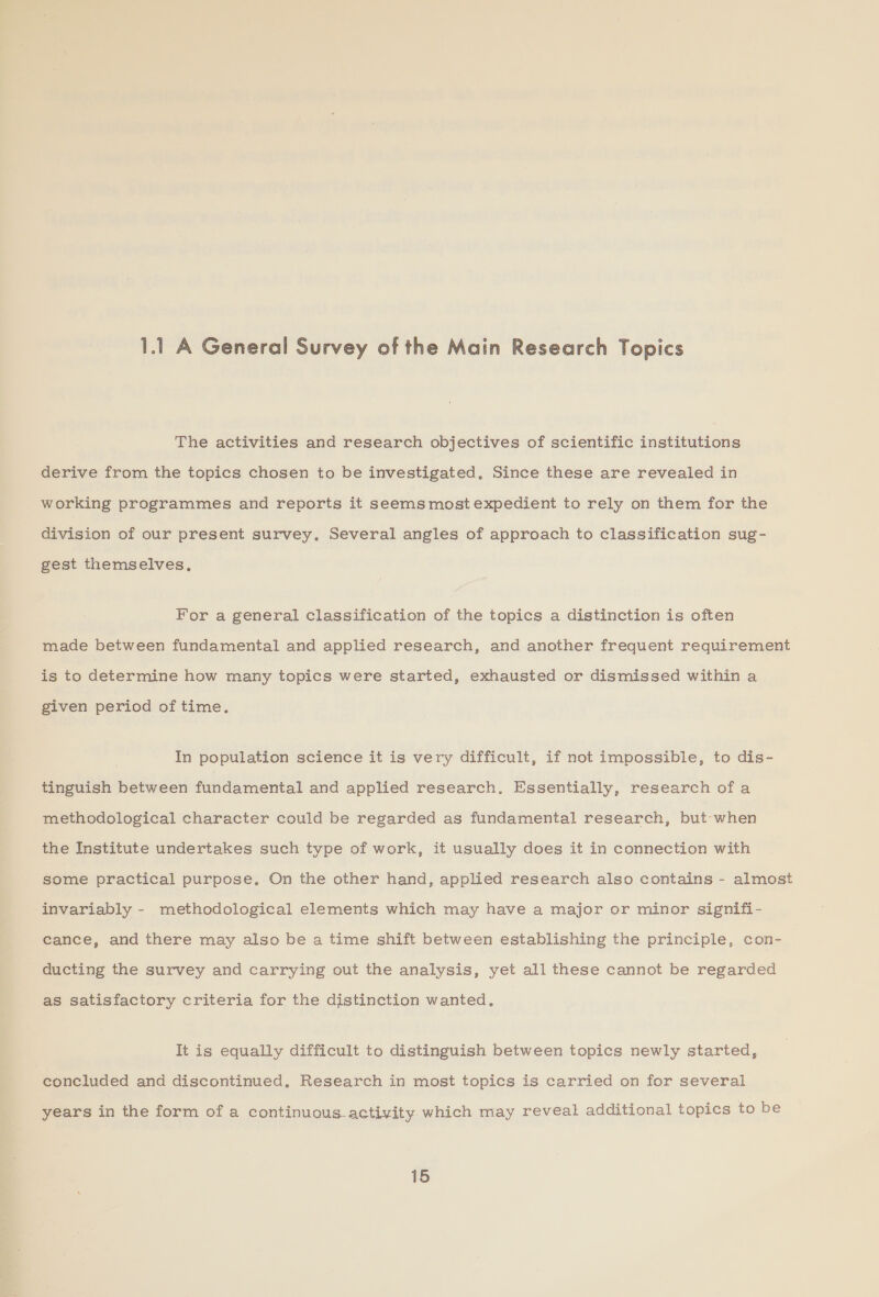 1.1 A General Survey of the Main Research Topics The activities and research objectives of scientific institutions derive from the topics chosen to be investigated, Since these are revealed in working programmes and reports it seems most expedient to rely on them for the division of our present survey. Several angles of approach to classification sug- gest themselves, For a general classification of the topics a distinction is often made between fundamental and applied research, and another frequent requirement is to determine how many topics were started, exhausted or dismissed within a given period of time. In population science it is very difficult, if not impossible, to dis- tinguish between fundamental and applied research. Essentially, research ofa methodological character could be regarded as fundamental research, but when the Institute undertakes such type of work, it usually does it in connection with some practical purpose. On the other hand, applied research also contains - almost invariably - methodological elements which may have a major or minor signifi- cance, and there may also be a time shift between establishing the principle, con- ducting the survey and carrying out the analysis, yet all these cannot be regarded as satisfactory criteria for the distinction wanted. It is equally difficult to distinguish between topics newly started, concluded and discontinued, Research in most topics is carried on for several years in the form of a continuous activity which may reveal additional topics to be