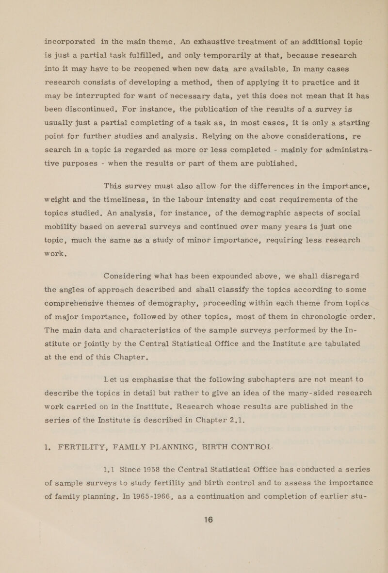 incorporated in the main theme, An exhaustive treatment of an additional topic is just a partial task fulfilled, and only temporarily at that, because research into it may have to be reopened when new data are available, In many cases research consists of developing a method, then of applying it to practice and it may be interrupted for want of necessary data, yet this does not mean that it has been discontinued, For instance, the publication of the results of a survey is usually just a partial completing of a task as, in most cases, it is only a starting point for further studies and analysis. Relying on the above considerations, re search in a topic is regarded as more or less completed - mainly for administra- tive purposes - when the results or part of them are published, This survey must also allow for the differences in the importance, weight and the timeliness, in the labour intensity and cost requirements of the topics studied, An analysis, for instance, of the demographic aspects of social mobility based on several surveys and continued over many years is just one topic, much the same as a study of minor importance, requiring less research work, Considering what has been expounded above, we shall disregard the angles of approach described and shall classify the topics according to some comprehensive themes of demography, proceeding within each theme from topics of major importance, followed by other topics, most of them in chronologic order. The main data and characteristics of the sample surveys performed by the In- stitute or jointly by the Central Statistical Office and the Institute are tabulated at the end of this Chapter, Let us emphasise that the following subchapters are not meant to describe the topics in detail but rather to give an idea of the many-sided research work carried on in the Institute, Research whose results are published in the series of the Institute is described in Chapter 2,1. 1, FERTILITY, FAMILY PLANNING, BIRTH CONTROL. 1.1 Since 1958 the Central Statistical Office has conducted a series of sample surveys to study fertility and birth control and to assess the importance of family planning. In 1965-1966, as a continuation and completion of earlier stu-
