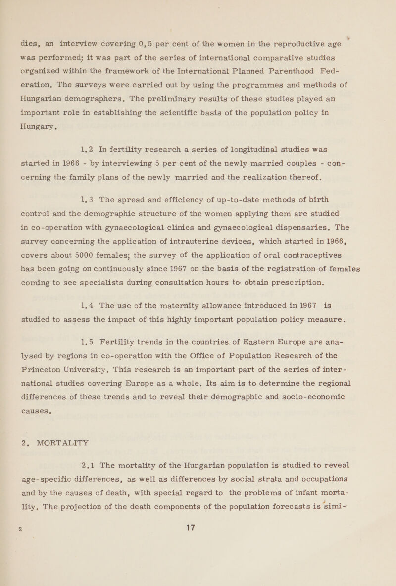 » dies, an interview covering 0,5 per cent of the women in the reproductive age was performed; it was part of the series of international comparative studies organized within the framework of the International Planned Parenthood Fed- eration, The surveys were carried out by using the programmes and methods of Hungarian demographers, The preliminary results of these studies played an important role in establishing the scientific basis of the population policy in Hungary. 1,2 In fertility research a series of longitudinal studies was started in 1966 - by interviewing 5 per cent of the newly married couples - con- cerning the family plans of the newly married and the realization thereof, 1,3 The spread and efficiency of up-to-date methods of birth control and the demographic structure of the women applying them are studied in co-operation with gynaecological clinics and gynaecological dispensaries, The survey concerning the application of intrauterine devices, which started in 1966, covers about 5000 females; the survey of the application of oral contraceptives has been going on continuously since 1967 on the basis of the registration of females coming to see specialists during consultation hours to: obtain prescription, 1,4 The use of the maternity allowance introduced in 1967 is studied to assess the impact of this highly important population policy measure. 1,5 Fertility trends in the countries. of Eastern Europe are ana- lysed by regions in co-operation with the Office of Population Research of the Princeton University, This research is an important part of the series of inter- national studies covering Europe as a whole, Its aim is to determine the regional differences of these trends and to reveal their demographic and socio-economic causes, 2. MORTALITY 2.1 The mortality of the Hungarian population is studied to reveal age-specific differences, as well as differences by social strata and occupations and by the causes of death, with special regard to the problems of infant morta- lity. The projection of the death components of the population forecasts is ‘simi-
