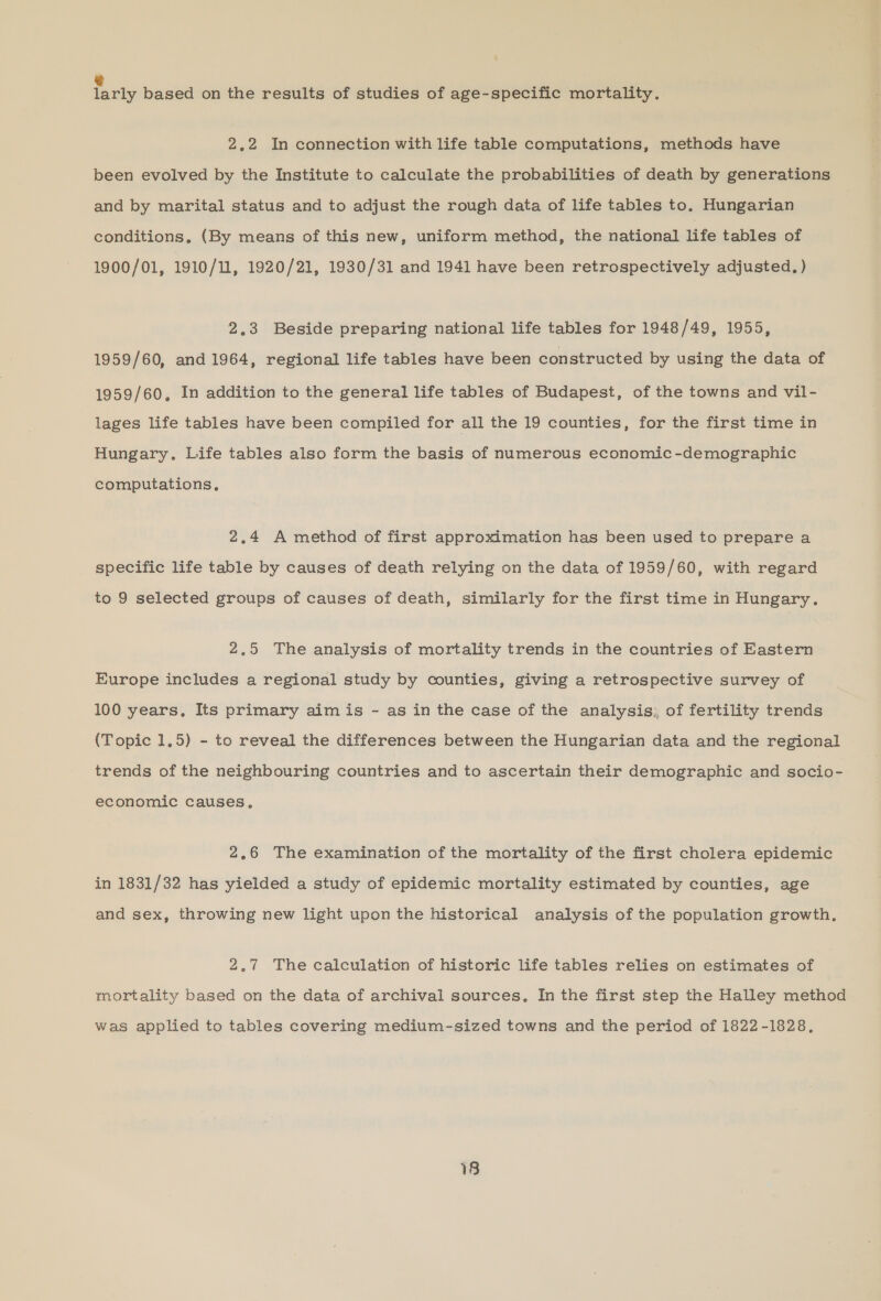 & larly based on the results of studies of age-specific mortality. 2.2 In connection with life table computations, methods have been evolved by the Institute to calculate the probabilities of death by generations and by marital status and to adjust the rough data of life tables to. Hungarian conditions, (By means of this new, uniform method, the national life tables of 1900/01, 1910/11, 1920/21, 1930/31 and 1941 have been retrospectively adjusted, ) 2.3 Beside preparing national life tables for 1948/49, 1955, 1959/60, and 1964, regional life tables have been constructed by using the data of 1959/60, In addition to the general life tables of Budapest, of the towns and vil- lages life tables have been compiled for all the 19 counties, for the first time in Hungary. Life tables also form the basis of numerous economic -demographic computations, 2.4 A method of first approximation has been used to prepare a specific life table by causes of death relying on the data of 1959/60, with regard to 9 selected groups of causes of death, similarly for the first time in Hungary. 2,5 The analysis of mortality trends in the countries of Eastern Europe includes a regional study by counties, giving a retrospective survey of 100 years. Its primary aim is - as in the case of the analysis; of fertility trends (Topic 1,5) - to reveal the differences between the Hungarian data and the regional trends of the neighbouring countries and to ascertain their demographic and socio- economic causes, 2,6 The examination of the mortality of the first cholera epidemic in 1831/32 has yielded a study of epidemic mortality estimated by counties, age and sex, throwing new light upon the historical analysis of the population growth. 2,7 The calculation of historic life tables relies on estimates of mortality based on the data of archival sources, In the first step the Halley method was applied to tables covering medium-sized towns and the period of 1822-1828,