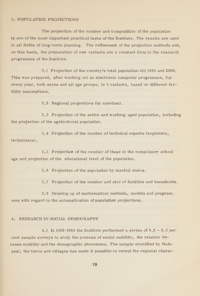 3. POPULATION PROJECTIONS The projection of the number and composition of the population is one of the most important practical tasks of the Institute. The results are used in all fields of long-term planning. The refinement of the projection methods and, on this basis, the preparation of new variants are a constant item in the research programme of the Institute. 3,1 Projection of the country's total population till 1980 and 2000. This was prepared, after working out an electronic computer programme, for every year, both sexes and all age groups, in 5 variants, based on different fer- tility assumptions, 3,2 Regional projections (by counties). 3,3 Projection of the active and working aged population, including the projection of the agricultural population. 3.4 Projection of the number of technical experts (engineers, technicians), 3,5 Projection of the number of those in the compulsory school age and projection of the educational level of the population. 3.6 Projection of the population by marital status. 3.7 Projection of the number and size of families and households. 3.8 Drawing up of mathematical methods, models and program- mes with regard to the automatization of population projections. 4, RESEARCH IN SOCIAL DEMOGRAPHY 4,1 In 1962-1964 the Institute performed a series of 0.2 - 0.5 per cent sample surveys to study the process of social mobility, the relation be- tween mobility and the demographic phenomena, The sample stratified by Buda- pest, the towns and villages has made it possible to reveal the regional charac -
