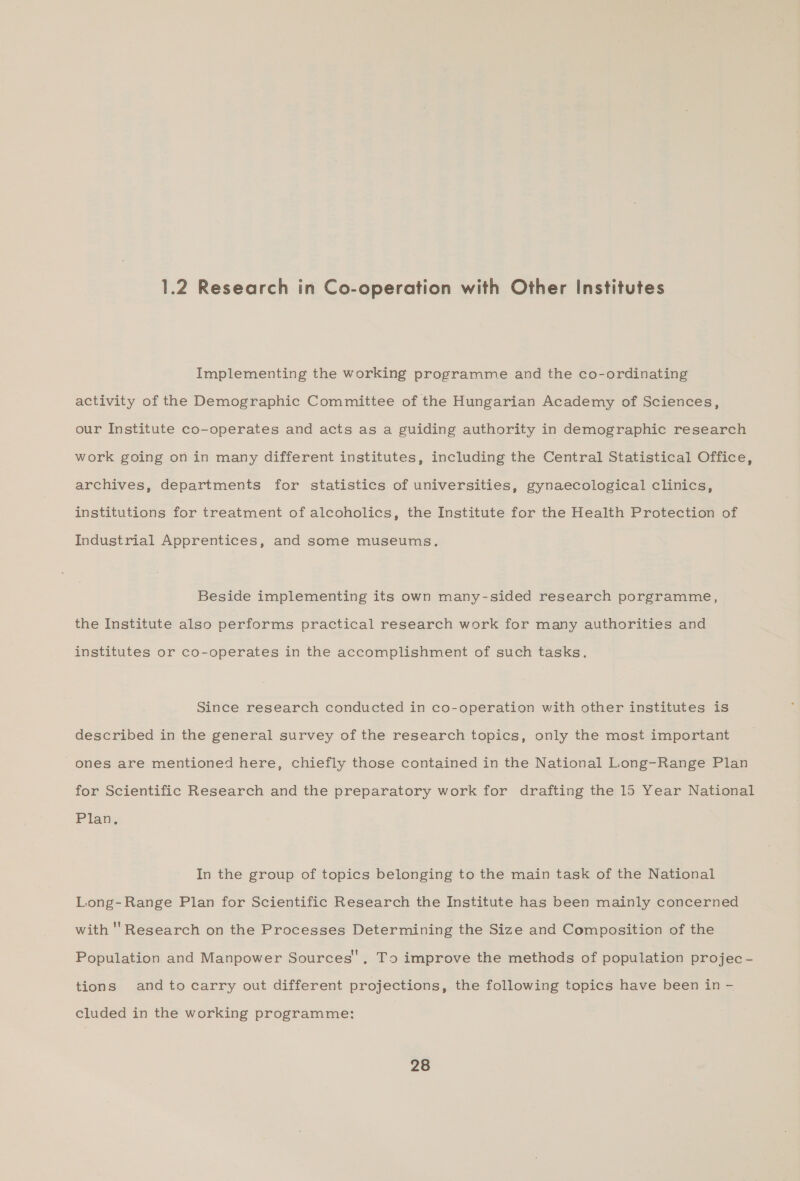 1.2 Research in Co-operation with Other Institutes Implementing the working programme and the co-ordinating activity of the Demographic Committee of the Hungarian Academy of Sciences, our Institute co-operates and acts as a guiding authority in demographic research work going on in many different institutes, including the Central Statistical Office, archives, departments for statistics of universities, gynaecological clinics, institutions for treatment of alcoholics, the Institute for the Health Protection of Industrial Apprentices, and some museums. Beside implementing its own many-sided research porgramme, the Institute also performs practical research work for many authorities and institutes or co-operates in the accomplishment of such tasks. Since research conducted in co-operation with other institutes is described in the general survey of the research topics, only the most important ones are mentioned here, chiefly those contained in the National Long-Range Plan for Scientific Research and the preparatory work for drafting the 15 Year National Plan. In the group of topics belonging to the main task of the National Long-Range Plan for Scientific Research the Institute has been mainly concerned with '' Research on the Processes Determining the Size and Composition of the Population and Manpower Sources’. T>. improve the methods of population projec - tions andtocarry out different projections, the following topics have been in -— cluded in the working programme: