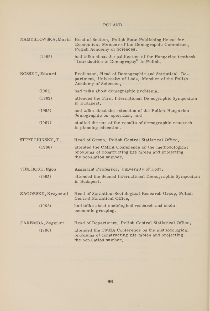 NAMYSLOWSKA, Maria (1965) ROSSET, Edward (1961) (1962) (1965) (1967) STIPTCHINSKY,T. (1966) VIELROSE, Egon (1965) ZAGORSKY, Krzysztof (1968) ZAREMBA, Zygmunt (1966) POLAND Head of Section, Polish State Publishing House for Economics, Member of the Demographic Committee, Polish Academy of Sciences, had talks about the publication of the Hungarian textbook Introduction to Demography in Polish, Professor, Head of Demographic and Statistical De- partment, University of Lodz, Member of the Polish Academy of Sciences, had talks about demographic problems, attended the First International Demographic Symposium in Budapest, had talks about the extension of the Polish-Hungarian demographic co-operation, and studied the use of the results of demographic research in planning education. Head of Group, Polish Central Statistical Office, attented the CMEA Conference on the methodological problems of constructing life tables and projecting the population number, Assistant Professor, University of Lodz, attended the Second International Demographic Symposium in Budapest, Head of Statistico-Sociological Research Group, Polish Central Statistical Office, had talks about sociological research and socio- economic grouping. Head of Department, Polish Central Statistical Office, attended the CMEA Conference on the methodological problems of constructing life tables and projecting the population number,