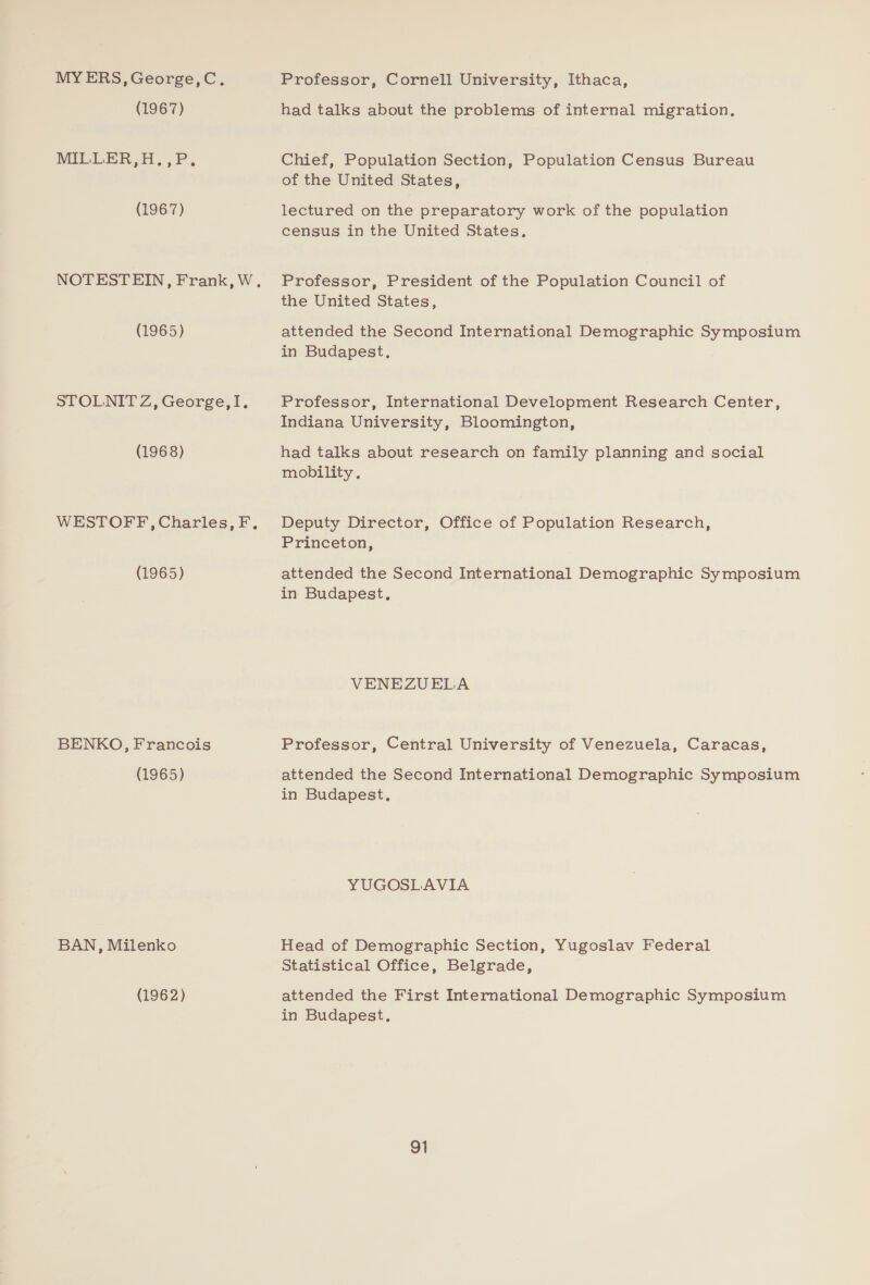 MY ERS, George,C. (1967) MILLER,H.,P. (1967) (1965) STOLNIT Z, George,I. (1968) WESTOFF, Charles, F, (1965) BENKO, Francois (1965) BAN, Milenko (1962) Professor, Cornell University, Ithaca, had talks about the problems of internal migration. Chief, Population Section, Population Census Bureau of the United States, lectured on the preparatory work of the population census in the United States. Professor, President of the Population Council of the United States, attended the Second International Demographic Symposium in Budapest. Professor, International Development Research Center, Indiana University, Bloomington, had talks about research on family planning and social mobility. Deputy Director, Office of Population Research, Princeton, attended the Second International Demographic Symposium in Budapest, VENEZUELA Professor, Central University of Venezuela, Caracas, attended the Second International Demographic Symposium in Budapest. YUGOSLAVIA Head of Demographic Section, Yugoslav Federal Statistical Office, Belgrade, attended the First International Demographic Symposium in Budapest.