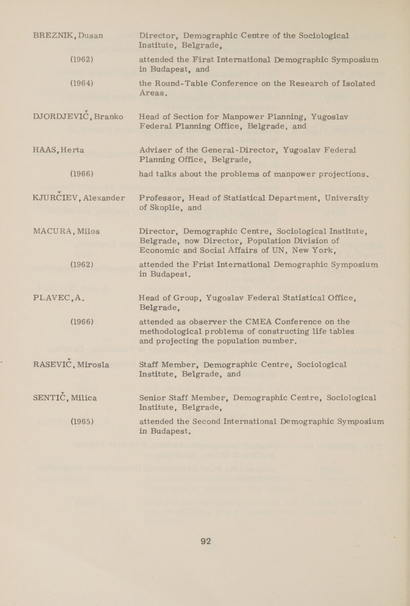 BREZNIK, Dusan (1962) (1964) DJORDJEVIC, Branko HAAS, Herta (1966) KJURCIEV, Alexander MACURA, Milos (1962) PLAVEC,A, (1966) RASEVIC , Mirosla SENTIC, Milica (1965) Director, Demographic Centre of the Sociological Institute, Belgrade, attended the First International Demographic Symposium in Budapest, and the Round-Table Conference on the Research of Isolated Areas. Head of Section for Manpower Planning, Yugoslav Federal Planning Office, Belgrade, and Adviser of the General-Director, Yugoslav Federal Planning Office, Belgrade, had talks about the problems of manpower projections. Professor, Head of Statistical Department, University of Skoplie, and Director, Demographic Centre, Sociological Institute, Belgrade, now Director, Population Division of Economic and Social Affairs of UN, New York, attended the Frist International Demographic Symposium in Budapest. Head of Group, Yugoslav Federal Statistical Office, Belgrade, attended as observer the CMEA Conference on the methodological problems of constructing life tables and projecting the population number, Staff Member, Demographic Centre, Sociological Institute, Belgrade, and Senior Staff Member, Demographic Centre, Sociological Institute, Belgrade, attended the Second International Demographic Symposium in Budapest,