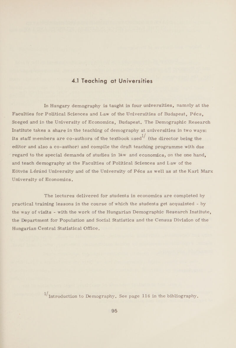 4.1 Teaching at Universities In Hungary demography is taught in four universities, namely at the Faculties for Political Sciences and Law of the Universities of Budapest, Pécs, Szeged and in the University of Economics, Budapest, The Demographic Research Institute takes a share in the teaching of demography at universities in two ways: its staff members are co-authors of the textbook ance” (the director being the editor and also a co-author) and compile the draft teaching programme with due regard to the special demands of studies in law and economics, on the one hand, and teach demography at the Faculties of Political Sciences and Law of the Eétvés Lérand University and of the University of Pécs as well as at the Karl Marx University of Economics. The lectures delivered for students in economics are completed by practical training lessons in the course of which the students get acquainted - by the way of visits - with the work of the Hungarian Demographic Research Institute, the Department for Population and Social Statistics and the Census Division of the Hungarian Central Statistical Office. i ee aa Se to Demography. See page 116 in the bibliography.
