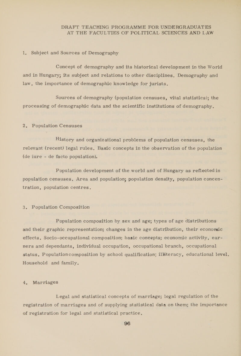 DRAFT TEACHING PROGRAMME FOR UNDERGRADUATES AT THE FACULTIES OF POLITICAL SCIENCES AND LAW 1, Subject and Sources of Demography Concept of demography and its historical development in the World and in Hungary; its subject and relations to other disciplines. Demography and law, the importance of demographic knowledge for jurists. Sources of demography (population censuses, vital statistics); the processing of demographic data and the scientific institutions of demography. 2. Population Censuses History and organizational problems of population censuses, the relevant (recent) legal rules. Basic concepts in the observation of the population (de iure - de facto population). Population development of the world and of Hungary as reflected in population censuses. Area and population; population density, population concen- tration, population centres. 3. Population Composition Population composition by sex and age; types of age distributions and their graphic representation; changes in the age distribution, their econonaic effects, Socio-occupational composition; basic coneepts; economic activity, ear- ners and dependants, individual occupation, occupational branch, occupational status, Populationcomposition by school qualification; ilHteracy, educational level. Household and family. 4, Marriages Legal and statistical concepts of marriage; legal regulation of the . registration of marriages and of supplying statistical data on them; the importance of registration for legal and statistical practice,
