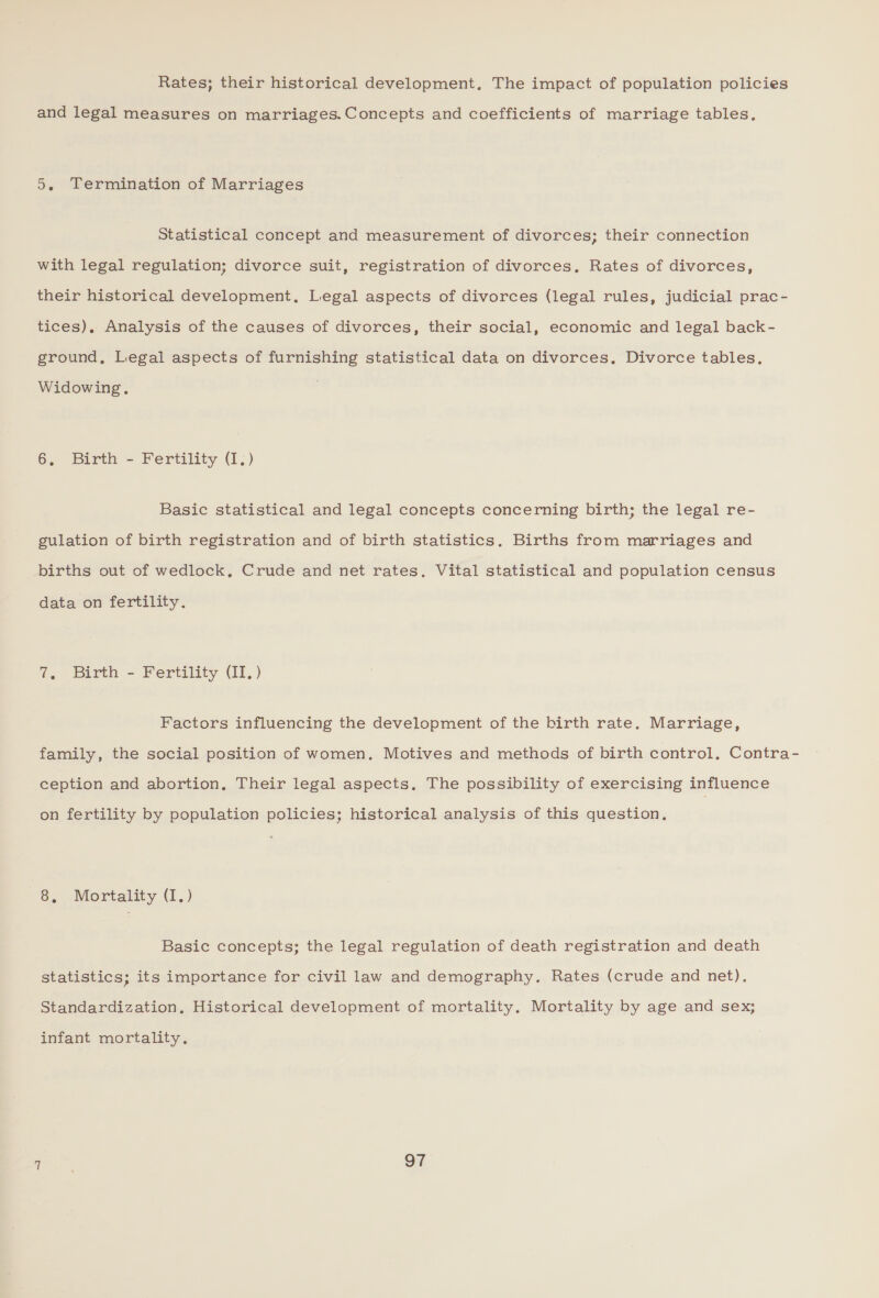 Rates; their historical development, The impact of population policies and legal measures on marriages. Concepts and coefficients of marriage tables, 5. Termination of Marriages Statistical concept and measurement of divorces; their connection with legal regulation; divorce suit, registration of divorces, Rates of divorces, their historical development, Legal aspects of divorces (legal rules, judicial prac- tices). Analysis of the causes of divorces, their social, economic and legal back- ground, Legal aspects of furnishing statistical data on divorces. Divorce tables, Widowing. 6, Birth - Fertility (I.) Basic statistical and legal concepts concerning birth; the legal re- gulation of birth registration and of birth statistics. Births from marriages and births out of wedlock, Crude and net rates. Vital statistical and population census data on fertility. 7. Birth - Fertility (II, ) Factors influencing the development of the birth rate. Marriage, family, the social position of women. Motives and methods of birth control, Contra- ception and abortion, Their legal aspects. The possibility of exercising influence on fertility by population policies; historical analysis of this question, 8, Mortality (I1.) Basic concepts; the legal regulation of death registration and death statistics; its importance for civil law and demography. Rates (crude and net). Standardization, Historical development of mortality. Mortality by age and sex; infant mortality,