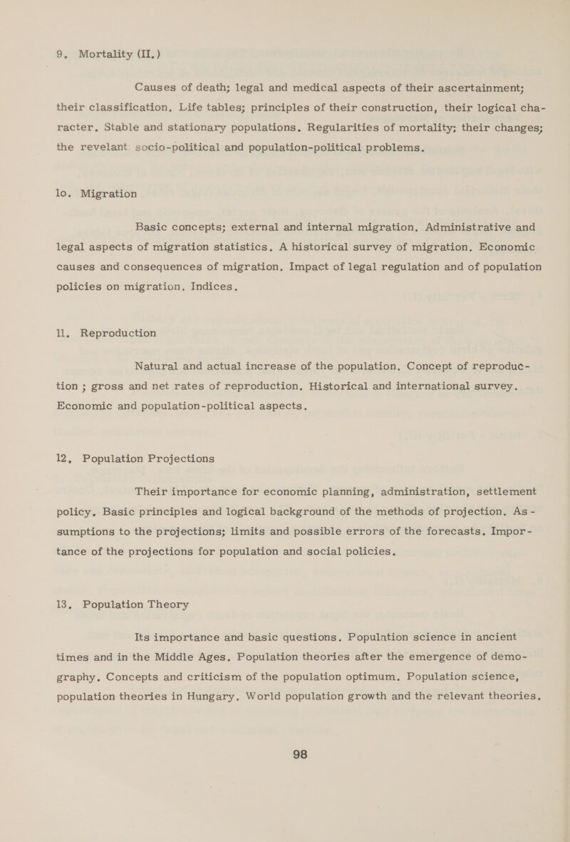 9, Mortality (II. ) Causes of death; legal and medical aspects of their ascertainment; their classification, Life tables; principles of their construction, their logical cha- racter, Stable and stationary populations, Regularities of mortality; their changes; the revelant: socio-political and population-political problems. lo. Migration Basic concepts; external and internal migration, Administrative and legal aspects of migration statistics. A historical survey of migration. Economic causes and consequences of migration, Impact of legal regulation and of population policies on migration. Indices. ll. Reproduction Natural and actual increase of the population. Concept of reproduc- tion ; gross and net rates of reproduction, Historical and international survey. Economic and population-political aspects, 12, Population Projections Their importance for economic planning, administration, settlement policy, Basic principles and logical background of the methods of projection. As - sumptions to the projections; limits and possible errors of the forecasts. Impor- tance of the projections for population and social policies, 13, Population Theory Its importance and basic questions, Population science in ancient times and in the Middle Ages. Population theories after the emergence of demo- graphy. Concepts and criticism of the population optimum, Population science, population theories in Hungary. World population growth and the relevant theories.