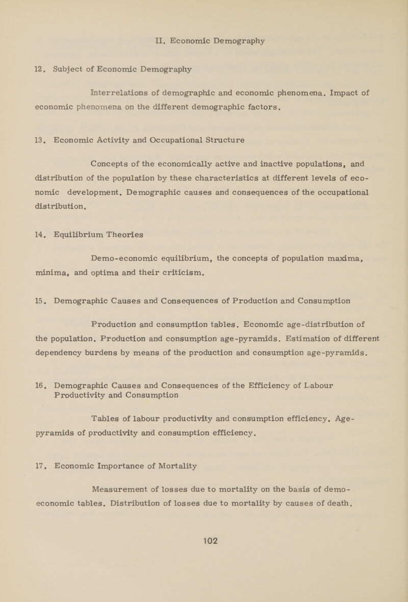II, Economic Demography 12, Subject of Economic Demography Interrelations of demographic and economic phenomena. Impact of economic phenomena on the different demographic factors, 13, Economic Activity and Occupational Structure Concepts of the economically active and inactive populations, and distribution of the population by these characteristics at different levels of eco- nomic development, Demographic causes and consequences of the occupational distribution, 14, Equilibrium Theories Demo-economic equilibrium, the concepts of population maxima, minima, and optima and their criticism. 15, Demographic Causes and Consequences of Production and Consumption Production and consumption tables. Economic age-distribution of the population, Production and consumption age-pyramids. Estimation of different dependency burdens by means of the production and consumption age-pyramids. 16, Demographic Causes and Consequences of the Efficiency of Labour Productivity and Consumption Tables of labour productivity and consumption efficiency. Age- pyramids of productivity and consumption efficiency. 17, Economic Importance of Mortality Measurement of losses due to mortality on the basis of demo- economic tables, Distribution of losses due to mortality by causes of death.