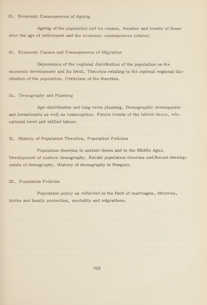 18, Economic Consequences of Ageing Ageing of the population and its causes, Number and trends of those over the age of retirement and the economic consequences related, 19, Economic Causes and Consequences of Migration Dependence of the regional distribution of the population on the economic development and its level. Theories relating to the otpimal regional dis- ribution of the population, Criticism of the theories, 20. Demography and Planning Age-distribution and long-term planning. Demographic development and investments as well as consumption. Future trends of the labour -force, edu- cational level and skilled labour. 21. History of Population Theories, Population Policies Population theories in ancient times and in the Middle Ages. Development of modern demography. Recdnt population theories and.Recent develop - ments of demography. History of demography in Hungary. 22, Population Policies Population policy as reflected in the field of marriages, divorces, births and family protection, mortality and migrations.