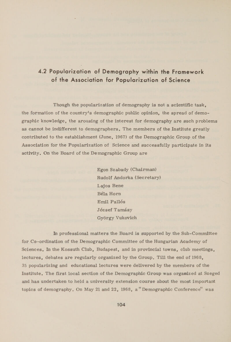 4.2 Popularization of Demography within the Framework of the Association for Popularization of Science Though the popularization of demography is not a scientific task, the formation of the country's demographic public opinion, the spread of demo- graphic knowledge, the arousing of the interest for demography are such problems as cannot be indifferent to demographers, The members of the Institute greatly contributed to the establishment (June, 1967) of the Demographic Group of the Association for the Popularization of Science and successfully participate in its activity, On the Board of the Demographic Group are Egon Szabady (Chairman) Rudolf Andorka (Secretary) Lajos Bene Béla Horn Emil Palldés Jézsef Tamasy Gyorgy Vukovich In professional matters the Board is supported by the Sub-Committee for Co-ordination of the Bemozranhic Committee of the Hungarian Academy of Sciences, In the Kossuth Club, Budapest, and in provincial towns, club meetings, lectures, debates are regularly organized by the Group. Till the end of 1968, 35 popularizing and educational lectures were delivered by the members of the Institute, The first local section of the Demographic Group was organized at Szeged and has undertaken to held a university extension course about the most important topics of demography. On May 21 and 22, 1968, a'' Demographic Conference’ was