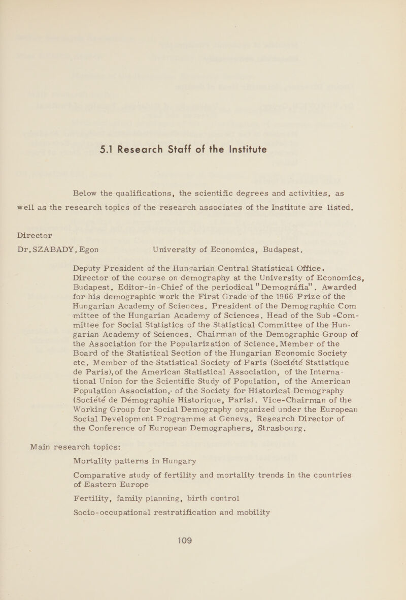 Below the qualifications, the scientific degrees and activities, as well as the research topics of the research associates of the Institute are listed, Director Dr.SZABADY, Egon University of Economics, Budapest. Deputy President of the Hunsarian Central Statistical Office. Director of the course on demography at the University of Economics, Budapest, Editor-in-Chief of the periodical ' Demografia'. Awarded for his demographic work the First Grade of the 1966 Prize of the Hungarian Academy of Sciences. President of the Demographic Com mittee of the Hungarian Academy of Sciences. Head of the Sub -Com- mittee for Social Statistics of the Statistical Committee of the Hun- garian Academy of Sciences. Chairman of the Demographic Group of the Association for the Popularization of Science, Member of the Board of the Statistical Section of the Hungarian Economic Society etc, Member of the Statistical Society of Paris (Société Statistique de Paris), of the American Statistical Association, of the Interna- tional Union for the Scientific Study of Population, of the American Population Association,: of the Society for Historical Demography (Societé de Démographie Historique, Paris). Vice-Chairman of the Working Group for Social Demography organized under the European Social Development Programme at Geneva. Research Director of the Conference of European Demographers, Strasbourg. Main research topics: Mortality patterns in Hungary Comparative study of fertility and mortality trends in the countries of Eastern Europe Fertility, family planning, birth control Socio-occupational restratification and mobility