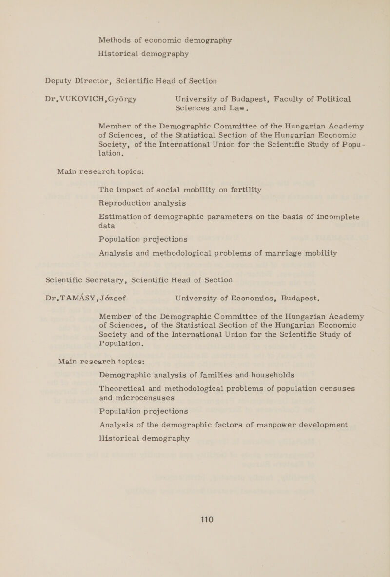 Methods of economic demography Historical demography Deputy Director, Scientific Head of Section Dr, VUKOVICH, Gyorgy University of Budapest, Faculty of Political Sciences and Law. Member of the Demographic Committee of the Hungarian Academy of Sciences, of the Statistical Section of the Hungarian Economic Society, of the International Union for the Scientific Study of Popu- lation, Main research topics: The impact of social mobility on fertility Reproduction analysis Estimation of demographic parameters on the basis of incomplete data Population projections Analysis and methodological problems of marriage mobility Scientific Secretary, Scientific Head of Section Dr. TAMASY, Jézsef University of Economics, Budapest. Member of the Demographic Committee of the Hungarian Academy of Sciences, of the Statistical Section of the Hungarian Economic Society and of the International Union for the Scientific Study of Population, Main research topics: Demographic analysis of families and households Theoretical and methodological problems of population censuses and microcensuses Population projections Analysis of the demographic factors of manpower development Historical demography