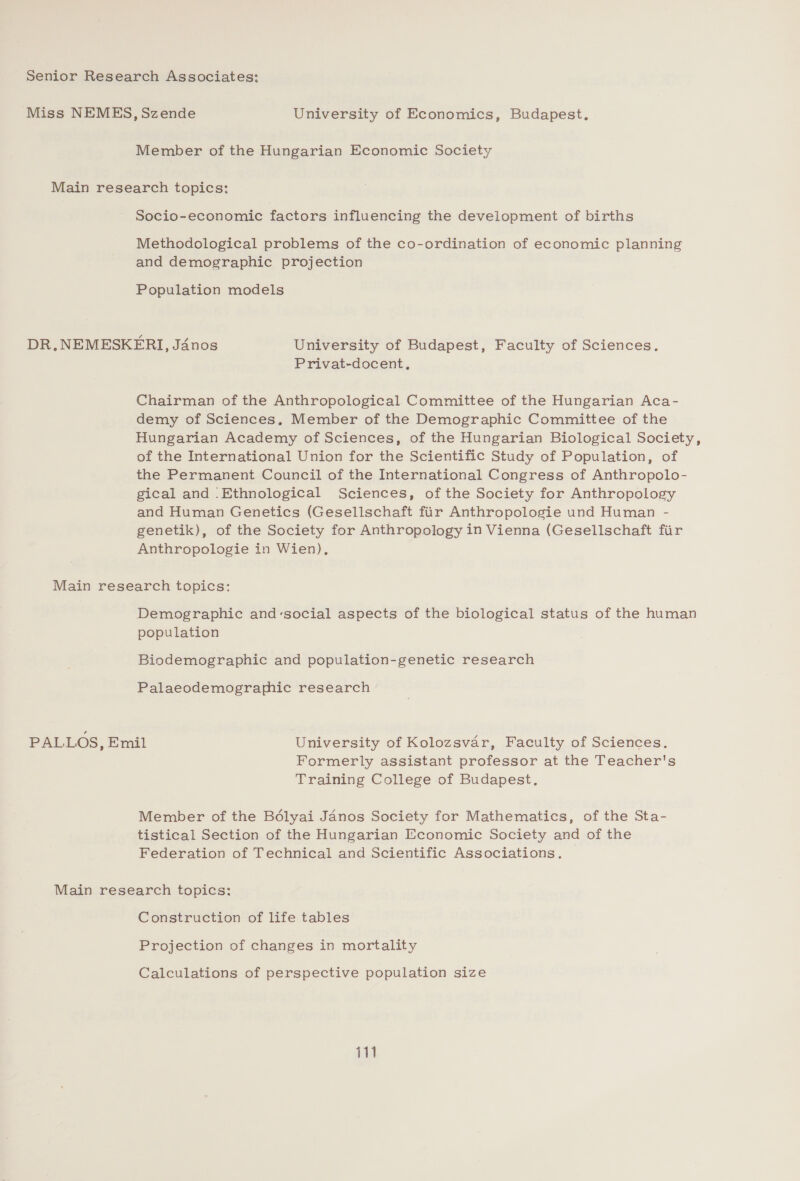 Senior Research Associates: Miss NEMES, Szende University of Economics, Budapest. Member of the Hungarian Economic Society Main research topics: Socio-economic factors influencing the development of births Methodological problems of the co-ordination of economic planning and demographic projection Population models DR.NEMESKFRI, Jdnos University of Budapest, Faculty of Sciences. Privat-docent. Chairman of the Anthropological Committee of the Hungarian Aca- demy of Sciences. Member of the Demographic Committee of the Hungarian Academy of Sciences, of the Hungarian Biological Society, of the International Union for the Scientific Study of Population, of the Permanent Council of the International Congress of Anthropolo- gical and ‘Ethnological Sciences, of the Society for Anthropology and Human Genetics (Gesellschaft fiir Anthropologie und Human - genetik), of the Society for Anthropology in Vienna (Gesellschaft fir Anthropologie in Wien), Main research topics: Demographic and-social aspects of the biological status of the human population Biodemographic and population-genetic research Palaeodemographic research PALLOS, Emil University of Kolozsvar, Faculty of Sciences. Formerly assistant professor at the Teacher's Training College of Budapest, Member of the Boélyai Janos Society for Mathematics, of the Sta- tistical Section of the Hungarian Economic Society and of the Federation of Technical and Scientific Associations. Main research topics: Construction of life tables Projection of changes in mortality Calculations of perspective population size