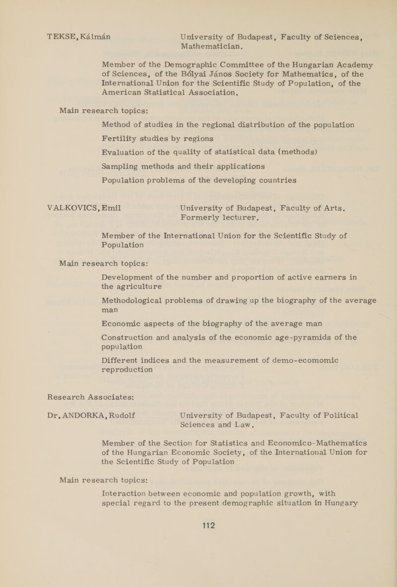 TEKSE, Kalman University of Budapest, Faculty of Sciences, Mathematician. Member of the Demographic Committee of the Hungarian Academy of Sciences, of the Bélyai Janos Society for Mathematics, of the International Union for the Scientific Study of Population, of the American Statistical Association. Main research topics: Method of studies in the regional distribution of the population Fertility studies by regions Evaluation of the quality of statistical data (methods) Sampling methods and their applications Population problems of the developing countries VALKOVICS, Emil University of Budapest, Faculty of Arts. Formerly lecturer. Member of the International Union for the Scientific Study of Population Main research topics: Development of the number and proportion of active earners in the agriculture Methodological problems of drawing up the biography of the average man Economic aspects of the biography of the average man Construction and analysis of the economic age-pyramids of the population Different indices and the measurement of demo-ecomomic reproduction Research Associates: Dr, ANDORKA, Rudolf University of Budapest, Faculty of Political Sciences and Law, Member of the Section for Statistics and Economico-Mathematics of the Hungarian Economic Society, of the International Union for the Scientific Study of Population Main research topics: Interaction between economic and population growth, with special regard to the present demographic situation in Hungary