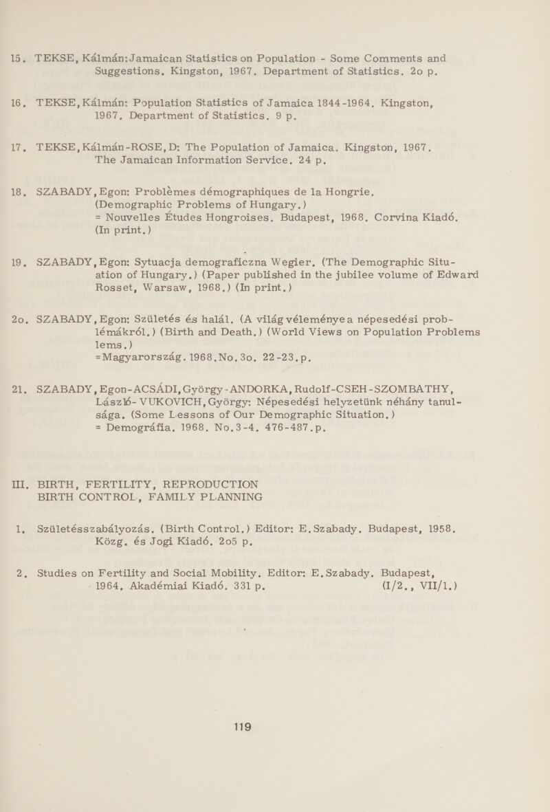 15. 16. Lt. 1S. 19). 20. 21, El, TEKSE, Kalman: Jamaican Statistics on Population - Some Comments and Suggestions, Kingston, 1967. Department of Statistics. 20 p. TEKSE, Kalman: Population Statistics of Jamaica 1844-1964, Kingston, 1967, Department of Statistics. 9 p. TEKSE, Kaélman-ROSE,D: The Population of Jamaica, Kingston, 1967. The Jamaican Information Service, 24 p, SZABADY, Egon: Problémes démographiques de la Hongrie. (Demographic Problems of Hungary.) = Nouvelles Etudes Hongroises, Budapest, 1968. Corvina Kiadé. (In print, ) SZABADY, Egon: Sytuacja demograficzna Wegier, (The Demographic Situ- ation of Hungary.) (Paper published in the jubilee volume of Edward Rosset, Warsaw, 1968.) (In print.) SZABADY, Egon: Sziiletés és halal. (A vildg véleményea népesedési prob- lémakr6l,) (Birth and Death.) (World Views on Population Problems lems.) =Magyarorszag. 1968.No, 30, 22-23.p. SZABADY, Egon-ACSADI, Gyorgy -ANDORKA, Rudolf-CSEH-SZOMBATHY, Laszl6- VUKOVICH, Gyorgy: Népesedési helyzetiink néhany tanul- saga. (Some Lessons of Our Demographic Situation. ) = Demografia, 1968. No.3-4. 476-487.p. BIRTH, FERTILITY, REPRODUCTION BIRTH CONTROL, FAMILY PLANNING Sziiletésszabalyozds. (Birth Control.) Editor: E.Szabady. Budapest, 1958. Koézg. és Jogi Kiadé, 205 p. Studies on Fertility and Social Mobility, Editor: E,Szabady. Budapest, 1964, Akadémiai Kiad6. 331 p. (12:9 VAL/1.)
