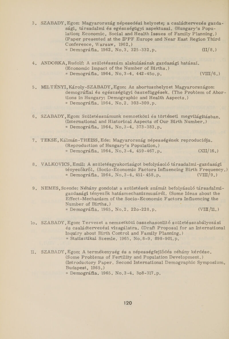 3, SZABADY, Egon: Magyarorszdg népesedési helyzete; a csalddtervezés gazda- sdgi, tarsadalmi és egészségiigyi aspektusai. (Hungary's Popu- lation; Economic, Social and Health Issues of Family Planning. ) (Paper presented at the IPPF Europe and Near East Region Third Conference, Warsaw, 1962.) = Demografia. 1962. No.3. 325-332.p. (II/8.) 4, ANDORKA, Rudolf: A sziiletésszdm alakulasdnak gazdasdgi hatdsai. (Economic Impact of the Number of Births.) = Demogrdafia, 1964. No.3-4, 442-450.p. (VIII/6.) 5, MILTENYI, K4roly-SZABADY, Egon: Az abortuszhelyzet Magyarorszdgon: demografiai és egészségiigyi 6sszefiiggések. (The Problem of Abor- tions in Hungary: Demographic and Health Aspects. ) = Demografia, 1964. No.2. 303-309.p. 6, SZABADY,Egon: Sziiletésszdmunk nemzetkozi és torténeti megvilagitasban, (International and Historical Aspects of Our Birth Number.) = Demogrdafia. 1964, No.3-4. 373-383.p. 7, TEKSE, Ka4lmdan-THEISS, Ede: Magyarorszég népességének reproducidja. (Reproduction of Hungary's Population, ) = Demografia. 1964. No.3-4. 459-467.p. (XII/16.) 8. VALKOVICS, Emil: A sziiletésgyakorisdgot befolydsol6 tarsadalmi-gazdasagi tényezé6krél. (Socio-Economic Factors Influencing Birth Frequency. = Demografia. 1964, No.3-4, 451- 458.p. (VIII/9.) 9. NEMES,Szende: Néhany gondolat a sziiletések szdmat befolydsolé tarsadalmi- gazdasagi tényezék hatasmechanizmusar6ol. (Some Ideas about the Effect-Mechanism of the Socio-Economic Reactors Influencing the Number of Births, ) = Demografia, 1965. No.2. 220-228.p. (VII /11. ) lo. SZABADY, Egon: Tervezet a nemzetk6zi ésszehasonlité sziiletésszabdlyozdsi és csaladtervezési vizsgdlatra. (Draft Proposal for an International Inquiry about Birth Control and Family Planning. ) = Statisztikai Szemle, 1965, No.8-9. 898-901. p. ll. SZABADY,Egon: A termékenység és a népességfejlédés néhany kérdése. (Some Problems of Fertility and Population Development. ) (Introductory Paper. Second International Demographic Symposium, Budapest, 1965.) = Demografia, 1965. No.3-4. 308-317.p. —