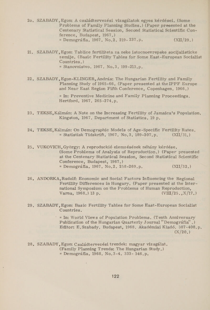 20, 21. 22. 23. 24, 25% 2G, 29, 28, SZABADY, Egon: A csaladtervezési vizsgdlatok egyes kérdései. (Some Problems of Family Planning Studies.) (Paper presented at the Centenary Statistical Session, Second Statistical Scientific Con- ference, Budapest, 1967.) = Demogrdafia. 1967. No.2, 219- 237.p. (XII/29.) SZABADY, Egon: Tablice fertiliteta za neke istocnoevrepske socijalisticke zemije. (Basic Fertility Tables for Some East-European Socialist Countries. ) = Stanovnistvo. 1967. No.3. 199-213.p. SZABADY, Egon-KLINGER, Andras: The Hungarian Fertility and Family Planning Study of 1965-66, (Paper presented at the IPPF Europe and Near East Region Fifth Conference, Copenhagen, 1966, ) = In: Preventive Medicine and Family Planning Proceedings. Hertford, 1967, 2605-2747, TEKSE, Kalman: A Note on the Increasing Fertility of Jamaica's Population, Kingston, 1967, Department of Statistics. 19 p. TEKSE, Kalman: On Demographic Models of Age-Specific Fertility Rates. = Statistisk Tidskrift, 1967. No.3. 189-207.p. (XAT) 315) VUKOVICH, Gyorgy: A reproduckié elemzésének néhany kérdése. (Some Problems of Analysis of Reproduction.) (Paper presented at the Centenary Statistical Session, Second Statistical Scientific Conference, Budapest, 1967.) = Demogrdafia, 1967. No.2. 258-269.p. (X75/32.) ANDORKA, Rudolf: Economic and Social Factors Influencing the Regional Fertility Differences in Hungary, (Paper presented at the Inter- national Symposium on the Problems of Human Reproduction, Varna, 1968.) 13 p. (VIIL/25.. 777.) SZABADY,Egon: Basic Fertility Tables for Some East-European Socialist Countries, = In: World Views of Population Problems. (Tenth Anniversary Publication of the Hungarian Quarterly Journal ''Demogrdfia'' . ) Editor: E,Szabady. Budapest, 1968. Akadémiai Kiad6. 387-408. p. (X/20,) SZABADY, Egon: Csalddtervezési trendek: magyar vizsgalat. (Family Planning Trends: The Hungarian Study.) = Demografia, 1968, No.3-4., 333- 346.p.