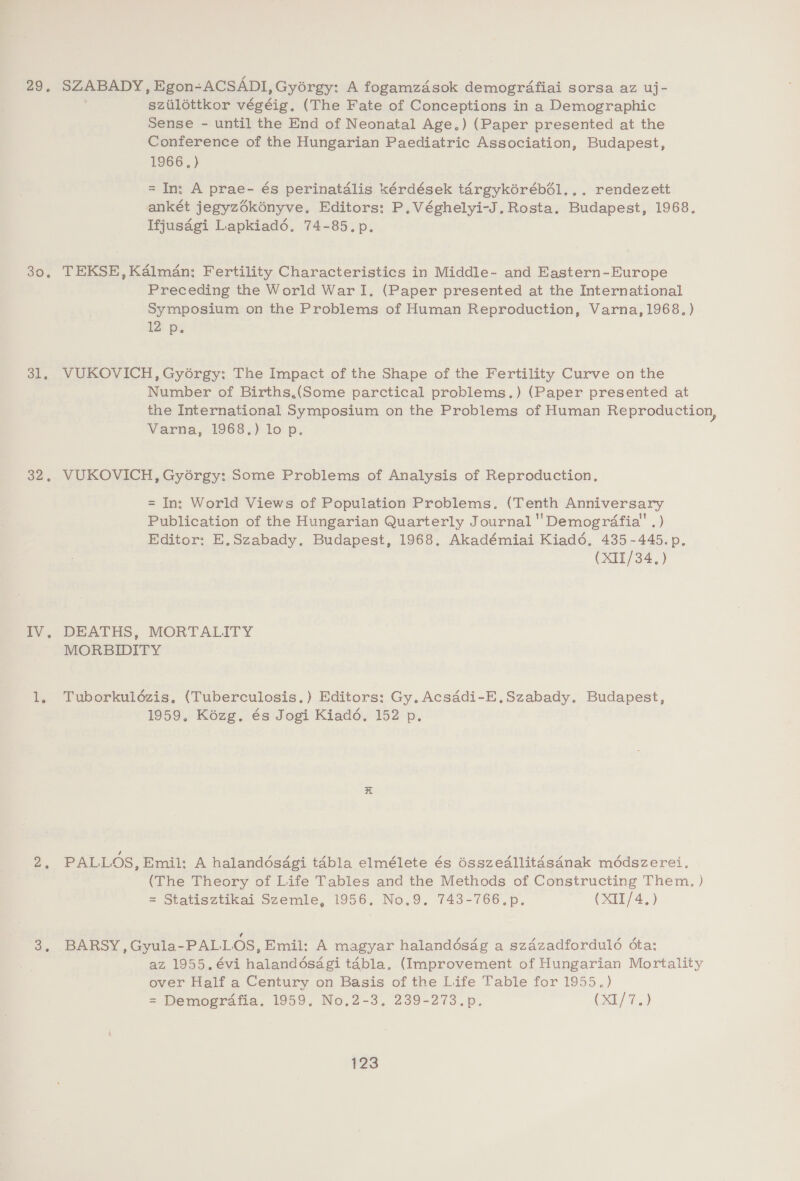 29. 30, 31. 32, iV, SZABADY, Egon-ACSADI, Gyérgy: A fogamzdsok demogréfiai sorsa az uj- szilottkor végéig. (The Fate of Conceptions in a Demographic Sense - until the End of Neonatal Age.) (Paper presented at the Conference of the Hungarian Paediatric Association, Budapest, 1966, } = In; A prae- és perinatdlis kérdések targykérébél... rendezett ankét jegyzékényve. Editors: P.Véghelyi-J.Rosta. Budapest, 1968. Ifjusagi Lapkiad6. 74-85.p. TEKSE, Kalman: Fertility Characteristics in Middle- and Eastern-Europe Preceding the World War I. (Paper presented at the International Symposium on the Problems of Human Reproduction, Varna, 1968. ) U2 pe VUKOVICH, Gyorgy: The Impact of the Shape of the Fertility Curve on the Number of Births.(Some parctical problems.) (Paper presented at the International Symposium on the Problems of Human Reproduction, Varna, 1968.) lo p. VUKOVICH, Gyorgy: Some Problems of Analysis of Reproduction. = In: World Views of Population Problems. (Tenth Anniversary Publication of the Hungarian Quarterly Journal ''Demogrdfia' .) Editor: E,Szabady. Budapest, 1968. Akadémiai Kiad6é, 435-445.p. (XII/34.) DEATHS, MORTALITY MORBIDITY Tuborkuldzis, (Tuberculosis. ) Editors: Gy, Acsddi-E,Szabady. Budapest, 1959, Kézg. és Jogi Kiad6. 152 p. PALLOS, Emil; A halanddésdgi taébla elmélete és ésszedllitasdnak méddszerei. (The Theory of Life Tables and the Methods of Constructing Them. ) = Statisztikai Szemle, 1956. No.9. 743-766.p. (XII/4,) BARSY, Gyula-PALLOS, Emil: A magyar halandésag a szdzadfordul6 ota: az 1955. évi halanddésagi tabla. (Improvement of Hungarian Mortality over Half a Century on Basis of the Life Table for 1955.) = Demografia. 1959. No,2-3, 239-273.p. (X1/7.)