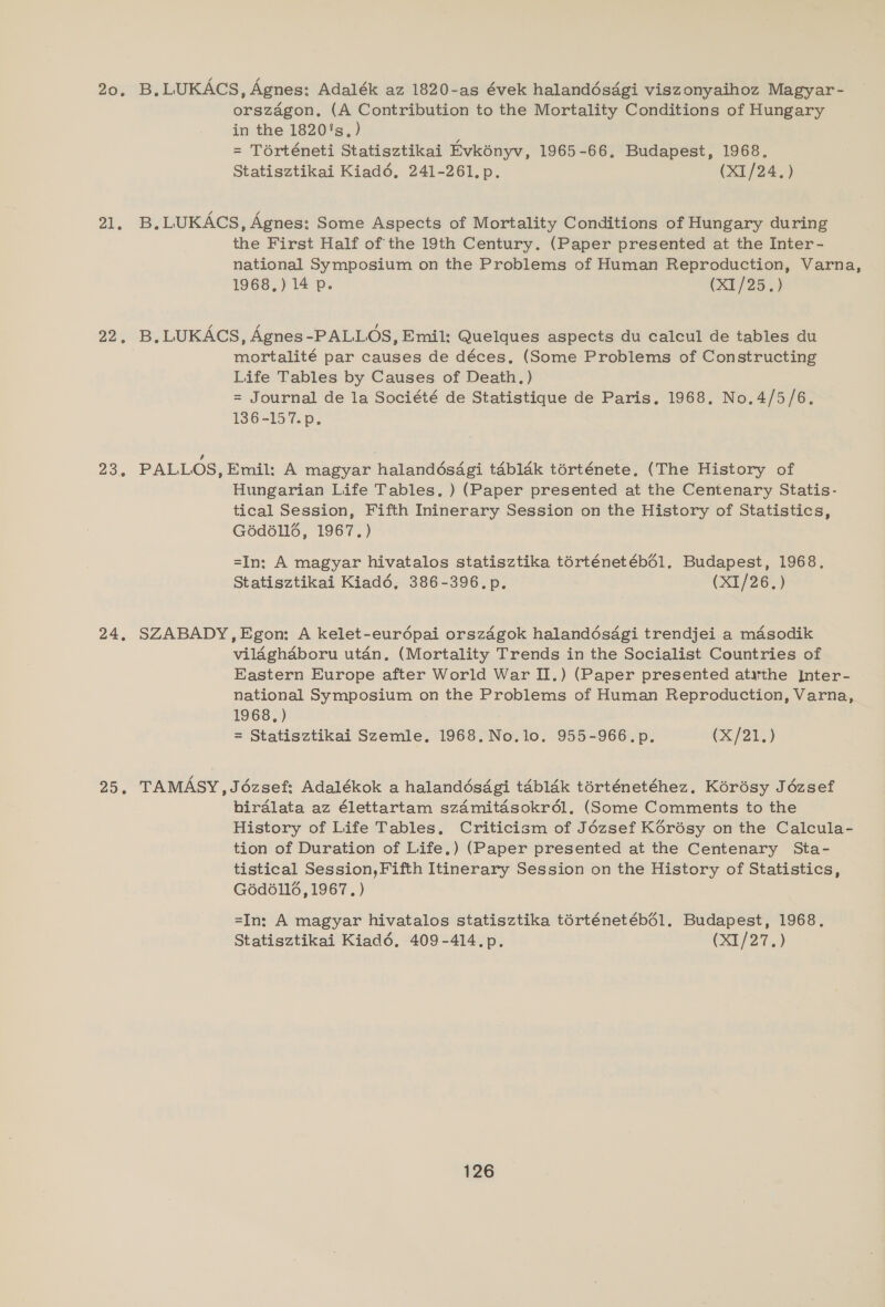 20% 21. 22. 23.6 24, 25. B.LUKACS, Agnes: Adalék az 1820-as évek halanddésdgi viszonyaihoz Magyar- orszagon,. (A Contribution to the Mortality Conditions of Hungary in the 1820's.) = Térténeti Statisztikai Evkényv, 1965-66, Budapest, 1968, Statisztikai Kiad6é, 241-261.p. (X1/24.) B, LUKACS, Agnes: Some Aspects of Mortality Conditions of Hungary during the First Half of the 19th Century. (Paper presented at the Inter- national Symposium on the Problems of Human Reproduction, Varna, 1969, ) 14 p- (XI/25.) B. LUKACS, Agnes -PALLOS, Emil: Quelques aspects du calcul de tables du mortalité par causes de déces, (Some Problems of Constructing Life Tables by Causes of Death.) = Journal de la Société de Statistique de Paris, 1968. No.4/5/6. 136-157. p. PALLOS, Emil: A magyar halandés4gi tabldk térténete, (The History of Hungarian Life Tables. ) (Paper presented at the Centenary Statis- tical Session, Fifth Ininerary Session on the History of Statistics, Géd6llé, 1967.) =In: A magyar hivatalos statisztika torténetéb61. Budapest, 1968. Statisztikai Kiadé6, 386-396.p. (X1/26.) SZABADY, Egon: A kelet-eurdpai orszdgok halandésagi trendjei a mdasodik vilaghaboru utan. (Mortality Trends in the Socialist Countries of Eastern Europe after World War II.) (Paper presented atarthe Inter- national Symposium on the Problems of Human Reproduction, Varna, 1968, ) = Statisztikai Szemle, 1968, No.lo. 955-966.p, (x/21.) TAMASY,Jézsef: Adalékok a halandésdgi tdbldk térténetéhez. Kérésy Jézsef birdlata az élettartam sz4mitdsokr6l, (Some Comments to the History of Life Tables, Criticism of Jézsef Kérésy on the Calcula- tion of Duration of Life,) (Paper presented at the Centenary Sta- tistical Session,Fifth Itinerary Session on the History of Statistics, G6d6116, 1967, ) =In: A magyar hivatalos statisztika térténetéb61. Budapest, 1968. Statisztikai Kiaddé6. 409-414.p. (0/27...)