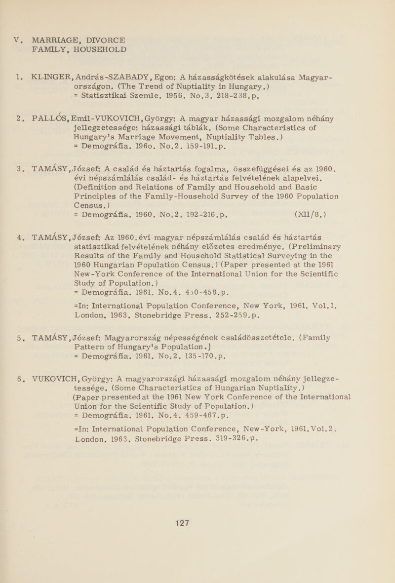 V. MARRIAGE, DIVORCE FAMILY, HOUSEHOLD 1, KLINGER, Andras-SZABADY, Egon: A hazassagkétések alakulasa Magyar- orszagon,. (The Trend of Nuptiality in Hungary.) = Statisztikai Szemle. 1956, No.3, 218-238.p. 2, PALLOS, Emil-VUKOVICH,Gyérgy: A magyar hdzass4gi mozgalom néhdny jellegzetessége: hazassdgi tablak, (Some Characteristics of Hungary's Marriage Movement, Nuptiality Tables.) = Demografia. 1960. No.2. 159-191.p. 3, TAMASY,Jézsef: A csaldd és hdztartds fogalma, dsszefiiggései és az 1960. évi népszamlalas csalad- és haztartas felvételének alapelvei. (Definition and Relations of Family and Household and Basic Principles of the Family-Household Survey of the 1960 Population Census, ) = Demografia. 1960. No.2. 192-216.p. (XII/8.) 4, TAMASY,Jézsef: Az 1960.évi magyar népszdmldlds csaldd és hdztartdés statisztikai felvételének néhany elézetes eredménye. (Preliminary Results of the Family and Household Statistical Surveying in the 1960 Hungarian Population Census.) (Paper presented at the 1961 New-York Conference of the International Union for the Scientific Study of Population. ) = Demografia. 1961. No.4. 450-458.p. =In: International Population Conference, New York, 1961. Vol.1. London, 1963, Stonebridge Press. 252-259.p. 5, TAMASY,J6ézsef: Magyarorszég népességének csalddisszetétele, (Family Pattern of Hungary's Population.} = Demografia. 1961, No.2. 135-170.p. 6, VUKOVICH,Gyorgy: A magyarorszagi hazassagi mozgalom néhany jellegze- tessége. (Some Characteristics of Hungarian Nuptiality.) (Paper presented at the 1961 New York Conference of the International Union for the Scientific Study of Population. ) = Demografia. 1961. No.4. 459-467.p. =In: International Population Conference, New-York, 1961. Vol.2. London, 1963. Stonebridge Press. 319-326.p.