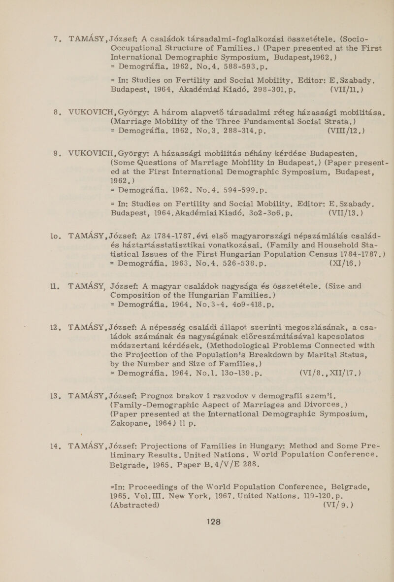 7, TAMASY,Jézsef: A csalddok térsadalmi-foglalkozdsi ésszetétele, (Socio- Occupational Structure of Families.) (Paper presented at the First International Demographic Symposium, Budapest,1962, ) = Demografia. 1962, No.4, 588-593.p. = In: Studies on Fertility and Social Mobility, Editor: E.Szabady. Budapest, 1964, Akadémiai Kiad6, 298-301. p. (VII/11. ) 8, VUKOVICH, Gyorgy: A harom alapveté tarsadalmi réteg hazassagi mobilitasa. (Marriage Mobility of the Three Fundamental Social Strata.) = Demogrdfia. 1962. No.3, 288-314.p. (VIII/12.) 9, VUKOVICH, Gyorgy: A hazassagi mobilitas néhany kérdése Budapesten, (Some Questions of Marriage Mobility in Budapest.) (Paper present- ed at the First International Demographic Symposium, Budapest, 1962, ) = Demografia. 1962. No.4, 594-599.p. = In: Studies on Fertility and Social Mobility. Editor: E.Szabady. Budapest, 1964, Akadémiai Kiad6, 302-306. p. (VII/13. ) lo. TAMASY,J6ézsef: Az 1784-1787. évi elsé magyarorszdgi népszamlélds csaldd- és haztartasstatisztikai vonatkozasai. (Family and Household Sta- tistical Issues of the First Hungarian Population Census 1784-1787. ) = Demografia. 1963. No.4. 526-538.p. (X1/16. ) ll. TAMASY, Jézsef: A magyar csalddok nagysdga és ésszetétele. (Size and Composition of the Hungarian Families. ) = Demogrdafia. 1964, No.3-4. 409-418.p. 12, TAMASY,J6ézsef: A népesség csalddi Allapot szerinti megoszldsdnak, a csa- ladok szamanak és nagysdgdanak eléreszamitasaval kapcsolatos méodszertani kérdések, (Methodological Problems Connected with the Projection of the Population's Breakdown by Marital Status, by the Number and Size of Families, ) = Demogrdfia. 1964, No.1. 130-139.p. (VI/8e, any 17 LS: TAMASY , Jézsef: Prognoz brakov i razvodov v demografii szem'i, (Family -Demographic Aspect of Marriages and Divorces, ) (Paper presented at the International Demographic Symposium, Zakopane, 1964) 11 p. 14, TAMASY , Jézsef: Projections of Families in Hungary: Method and Some Pre- liminary Results, United Nations. World Population Conference. Belgrade, 1965. Paper B.4/V/E 288. =In: Proceedings of the World Population Conference, Belgrade, 1965. Vol. II. New York, 1967. United Nations. 119-120.p. (Abstracted) (VI/9.)