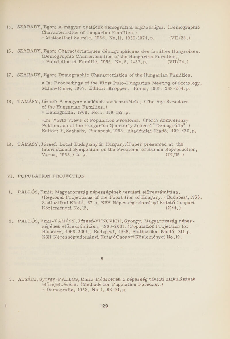 15, SZABADY,Egon: A magyar csalddok demogrdafiai sajatossdgai. (Demographic Characteristics of Hungarian Families.) = Statisztikai Szemle. 1966. No.1l. 1059-1074. p. (VILJ23..) 16, SZABADY, Egon: Characteristiques démographiques des familles Hongroises, (Demographic Characteristics of the Hungarian Families. ) = Population et Famille. 1966, No.8. 1-37.p. (VII/24.) 17. SZABADY,Egon: Demographic Characteristics of the Hungarian Families. = In: Proceedings of the First Italo-Hungarian Meeting of Sociology, Milan-Rome, 1967. Editor: Stropper. Roma, 1968. 249-264.p. 18, TAMASY,Jdézsef: A magyar csaladok korésszetétele. (The Age Structure of the Hungarian Families. ) = Demografia. 1968, No.1. 139-152.p. =In: World Views of Population Problems, (Tenth Anniversary Publication of the Hungarian Quarterly Journal 'Demogrdafia' . ) Editor: E,Szabady. Budapest, 1968. Akadémiai Kiadé, 409-420. p. Bo. TAMASY , Jozsef: Local Endogamy in Hungary.(Paper presented at the International Symposium on the Problems of Human Reproduction, Varna, 1968.) lop. (IX/15.) VI, POPULATION PROJECTION 1. PALLOS, Emil: Magyarorszag népességének teriileti el6reszamitasa. (Regional Projections of the Population of Hungary.) Budapest, 1966. Statisztikai Kiadé, 67 p. KSH Népességtudomdnyi Kutaté Csoport K6ézleményei No, 12. (X/4.) 2. PALLOS, Emil-TAMASY , Jézsef-VUKOVICH, Gyorgy: Magyarorszdég népes- ségének eléreszamitdsa, 1966-2001. (Population Projection for Hungary, 1966-2001.) Budapest, 1968. Statisztikai Kiadd, 211. p. KSH Népességtudomanyi KutatéCsoport Kézleményei No.19. 3, ACSADI, Gyorgy-PALLOS, Emil: Médszerek a népesség t4vlati alakuldsdnak elorejelzésére, (Methods for Population Forecast.) = Demografia. 1958. No.1. 68-94.p.