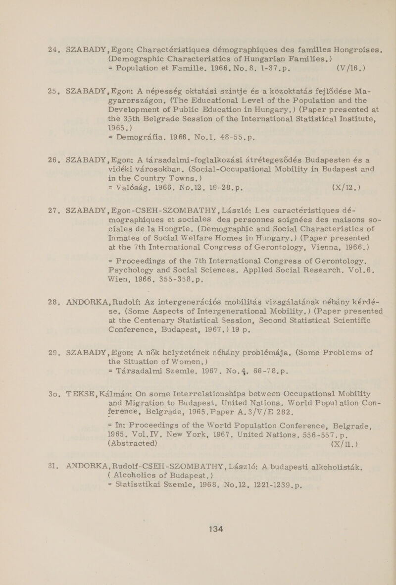 24, 256 26, at, 28, 29. 30. 31. SZABADY, Egon: Charactéristiques démographiques des familles Hongroises, (Demographic Characteristics of Hungarian Families. ) = Population et Famille. 1966. No.8. 1-37.p. (7/1615) SZABADY,Egon: A népesség oktatasi szintje és a kézoktatds fejlé6dése Ma- gyarorszagon, (The Educational Level of the Population and the Development of Public Education in Hungary.) (Paper presented at the 35th Belgrade Session of the International Statistical Institute, 1965.) = Demografia, 1966, No.1. 48-55.p., SZABADY,Egon: A tarsadalmi-foglalkozasi atrétegezédés Budapesten és a vidéki varosokban,. (Social-Occupational Mobility in Budapest and in the Country Towns. ) = Valésag, 1966, No.12, 19-28.p. (A) SZABADY, Egon-CSEH-SZOMBATHY, Ldaszlé: Les caractéristiques dé- mographiques et sociales des personnes soignées des maisons so- ciales de la Hongrie. (Demographic and Social Characteristics of Inmates of Social Welfare Homes in Hungary.) (Paper presented at the 7th International Congress of Gerontology, Vienna, 1966.) = Proceedings of the 7th International Congress of Gerontology. Psychology and Social Sciences, Applied Social Research, Vol.6. Wien, 1966, 355-358.p. ANDORKA, Rudolf: Az intergeneraciés mobilitds vizsgdlatadnak néhany kérdé- se. (Some Aspects of Intergenerational Mobility.) (Paper presented at the Centenary Statistical Session, Second Statistical Scientific Conference, Budapest, 1967.) 19 p. SZABADY, Egon: A n6ék helyzetének néhdny problémaja. (Some Problems of the Situation of Women.) = Tarsadalmi Szemle, 1967. No.4, 66-78.p. TEKSE, Kalman: On some Interrelationships between Occupational Mobility and Migration to Budapest, United Nations. World Population Con- ference, Belgrade, 1965,Paper A,3/V/E 282. = In: Proceedings of the World Population Conference, Belgrade, 1965, Vol.IV. New York, 1967, United Nations, 556-557. p. (Abstracted) (X/11.) ANDORKA, Rudolf-CSEH-SZOMBATHY, Laszlé: A budapesti alkoholistak, ( Alcoholics of Budapest, ) = Statisztikai Szemle, 1968, No.12, 1221-1239. p.