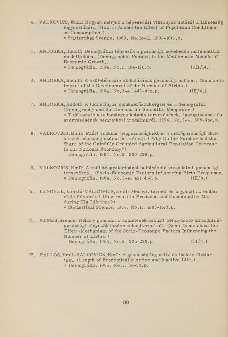 To:, iy i. VALKOVICS, Emil: Hogyan mérjiik a népesedési viszonyok hatasat a laksossag fogyasztasdra.(How to Assess the Effect of Population Conditions on Consumption, ) = Statisztikai Szemle, 1963. No.lo-ll, 1008-1015.p. ANDORKA, Rudolf: Demogrdafiai tényez6k a gazdasdgi névekedés matematikai modelljeiben, (Demographic Factors in the Mathematic Models of Economic Growth, ) = Demogrdafia. 1964. No.1, 104-120.p. (XII/14.) ANDORKA, Rudolf: A sziiletésszam alakuladsanak gazdasdgi hatadsai, (Economic Impact of the Development of the Number of Births. ) = Demografia, 1964, No.3-4, 442-450.p. (I10/4.) ANDORKA, Rudolf: A tudomdanyos munkaerésziikséglet és a demografia. (Demography and the Demand for Scientific Manpower. ) = Tajékoztaté a tudomdnyos kutatds tervezésének, igazgatasdnak és szervezésének nemzetkézi irodalmdrél., 1964. No.3-4, 388-400.p. VALKOVICS, Emil: Miért csékken népgazdasdgunkban a mezégazdasagi aktiv keres6é népesség szdma és ardnya? ( Why Do the Number and the Share of the Gainfully Occupied Agricultural Population Decrease in our National Economy ?) = Demografia., 1964, No.2. 200-229.p. VALKOVICS, Emil: A sziiletésgyakorisdgot befolydsol6é tarsadalmi-gazdasdgi tényezékr61, (Socio-Economic Factors Influencing Birth Frequency. = Demografia. 1964, No,3-4, 451-458.p. (III/8.) LENGYEL, Laszl16-VALKOVICS, Emil: Mennyit termel és fogyaszt az ember élete folyaman? (How much is Produced and Consumed by Man during His Lifetime?) = Statisztikai Szemle. 1965. No.11. 1o83-1llo3.p. NEMES, Szende: Néhany gondolat a sziiletések szamat befolydsol6é tarsadalmi- gazdasagi tényezék hataésmechanizmusdrél. (Some Ideas about the Effect-Mechanism of the Socio-Economic Factors Influencing the Number of Births, ) = Demogrdafia. 1965, No,;2, 220-228.p. (Im/9.) PALLOS, Emil-VALKOVICS, Emil: A gazdasdgilag aktiv és inaktiv élettar- tam, (Length of Economically Active and Inactive Life. ) = Demografia. 1965. No.1. 30-59.p.
