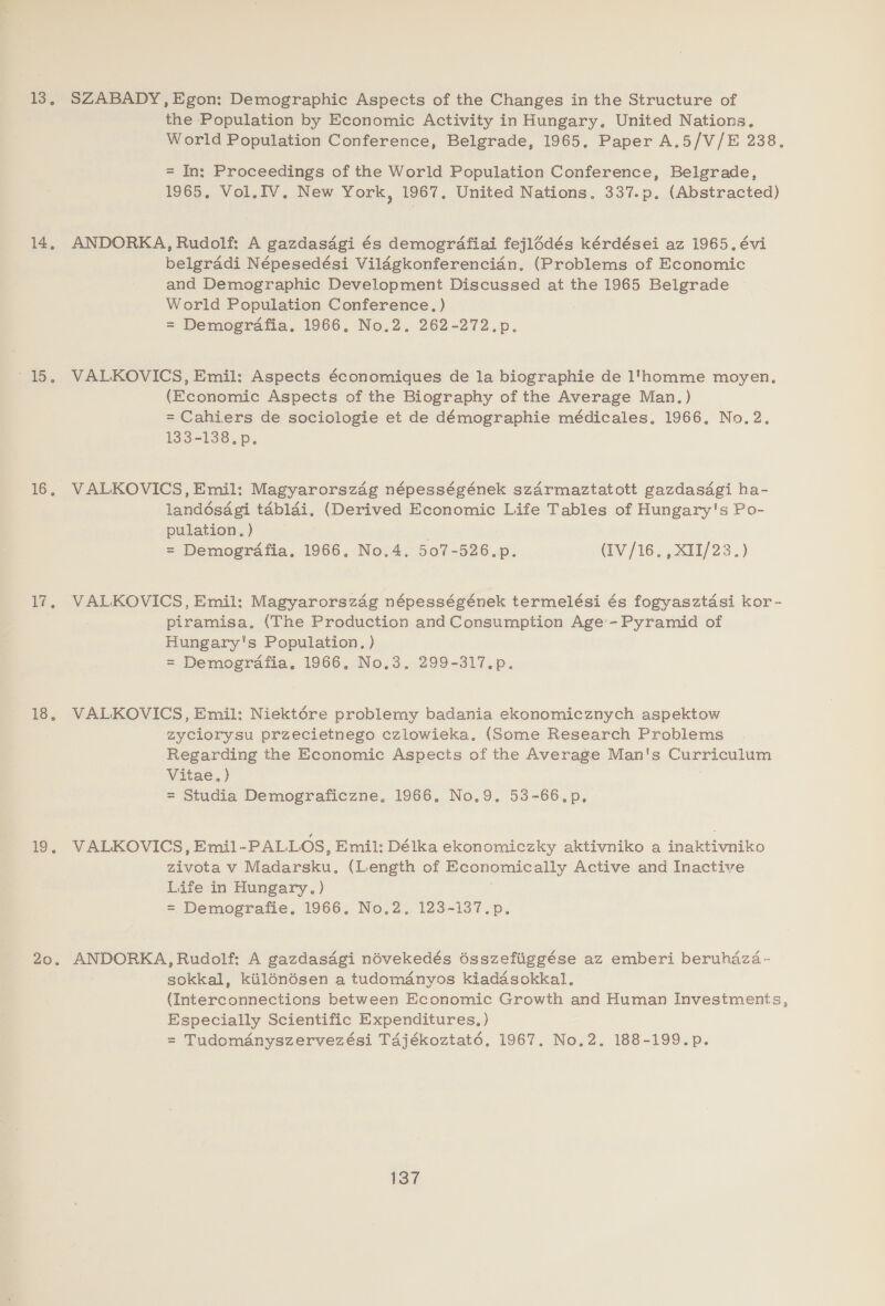 13, 14, dS. 16. i. is, 1. 20. SZABADY, Egon: Demographic Aspects of the Changes in the Structure of the Population by Economic Activity in Hungary. United Nations. World Population Conference, Belgrade, 1965, Paper A.5/V/E 238. = In: Proceedings of the World Population Conference, Belgrade, 1965, Vol.IV. New York, 1967. United Nations. 337.p. (Abstracted) ANDORKA, Rudolf: A gazdasdgi és demogrdafiai fejlddés kérdései az 1965. évi belgraddi Népesedési Vildgkonferencian, (Problems of Economic and Demographic Development Discussed at the 1965 Belgrade World Population Conference, ) = Demografia. 1966, No.2, 262-272.p. VALKOVICS, Emil: Aspects économiques de la biographie de 1‘homme moyen. (Economic Aspects of the Biography of the Average Man.) = Cahiers de sociologie et de démographie médicales, 1966. No.2. 133-138. p, VALKOVICS, Emil: Magyarorszag népességének szarmaztatott gazdasagi ha- landésagi tablai. (Derived Economic Life Tables of Hungary's Po- pulation. ) ) = Demogrdafia. 1966, No.4. 507-526.p. (iv / 16 ,x11/23.) VALKOVICS, Emil: Magyarorszag népességének termelési és fogyasztasi kor -~ piramisa. (The Production and Consumption Age’ -Pyramid of Hungary's Population. ) = Demografia, 1966, No.3, 299-317.p. VALKOVICS, Emil: Niektére problemy badania ekonomicznych aspektow zyciorysu przecietnego czlowieka, (Some Research Problems Regarding the Economic Aspects of the Average Man's Curriculum Vitae.) = Studia Demograficzne, 1966. No.9. 53-66.p, VALKOVICS, Emil-PALLOS, Emil: Délka ekonomiczky aktivniko a inaktivniko zivota v Madarsku. (Length of Economically Active and Inactive Life in Hungary. ) | = Demografie, 1966, No.2, 123-137.p. ANDORKA, Rudolf: A gazdasagi névekedés ésszefiiggése az emberi beruhaza- sokkal, kilénésen a tudomdnyos kiadésokkal. (Interconnections between Economic Growth and Human Investments, Especially Scientific Expenditures, ) = Tudomdnyszervezési Ta4jékoztaté, 1967. No,2, 188-199.p.