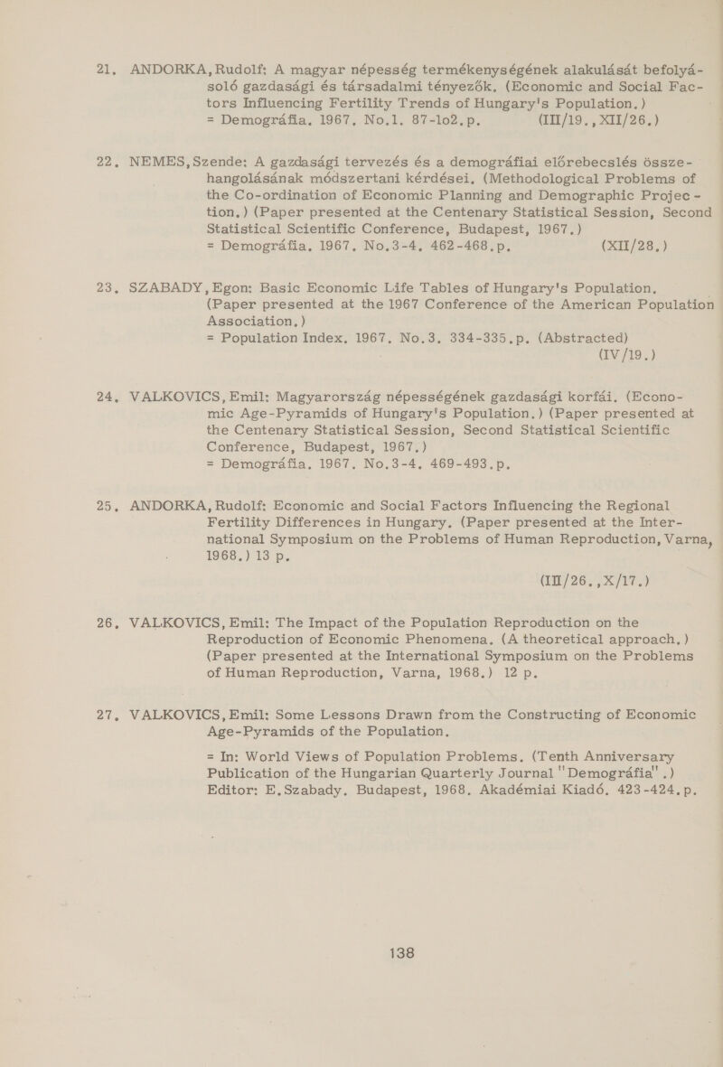 21, 22, 23, 24, ZO, 26. al. ANDORKA, Rudolf; A magyar népesség termékenységének alakuldsdt befolyd4- solé gazdasdgi és tarsadalmi tényezék, (Economic and Social Fac- tors Influencing Fertility Trends of Hungary's Population. ) = Demografia. 1967, No.1. 87-1o2.p. (III/19., XII/26.) NEMES,Szende: A gazdasagi tervezés és a demografiai elérebecslés 6ssze- hangolasanak médszertani kérdései, (Methodological Problems of the Co-ordination of Economic Planning and Demographic Projec - tion.) (Paper presented at the Centenary Statistical Session, Second Statistical Scientific Conference, Budapest, 1967.) = Demografia, 1967. No.3-4, 462-468. p, (XII/28,) SZABADY,Egon: Basic Economic Life Tables of Hungary's Population, (Paper presented at the 1967 Conference of the American Population Association, ) | = Population Index. 1967. No.3. 334-335.p. (Abstracted) (IV/19.) VALKOVICS, Emil: Magyarorszag népességének gazdasdgi korfai. (Econo- mic Age-Pyramids of Hungary's Population.) (Paper presented at the Centenary Statistical Session, Second Statistical Scientific Conference, Budapest, 1967.) = Demografia. 1967. No.3-4, 469-493.p. ANDORKA, Rudolf: Economic and Social Factors Influencing the Regional Fertility Differences in Hungary. (Paper presented at the Inter- national Symposium on the Problems of Human Reproduction, Varna, 1966.) 13 p. (im /26; Xt VALKOVICS, Emil: The Impact of the Population Reproduction on the Reproduction of Economic Phenomena. (A theoretical approach, ) (Paper presented at the International Symposium on the Problems of Human Reproduction, Varna, 1968.) 12 p. VALKOVICS, Emil: Some Lessons Drawn from the Constructing of Economic Age-Pyramids of the Population. = In: World Views of Population Problems. (Tenth Anniversary Publication of the Hungarian Quarterly Journal ''Demogréafia' .) Editor: E,Szabady. Budapest, 1968, Akadémiai Kiad6. 423-424. p.