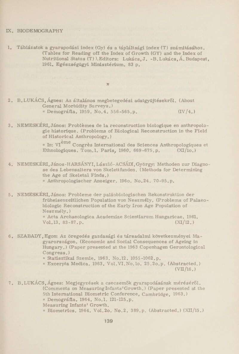 1, 2. t. BIODE MOGRAPHY Tablazatok a gyarapodadsi index (Gy) és a tapldltsdgi index (T) szdmitdsdhoz. (Tables for Reading off the Index of Growth (GY) and the Index of Nutritional Status (T)).Editors: Lukdcs,J. -B.Lukdcs, A, Budapest, 1961, Egészségiigyi Minisztérium. 83 p. B.LUKACS, Agnes: Az dltalinos megbetegedési adatgyiijtésekrél. (About General Morbidity Surveys.) = Demografia. 1959. No.4. 556-565.p. (IV /4.) NEMESKERI, Jénos: Problémes de la reconstruction biologique en anthropolo- gie historique. (Problems of Biological Reconstruction in the Field of Historical Anthropology. ) = In; vIie™° Congrés International des Sciences Anthropologiques et Ethnologiques. Tom.1. Paris, 1960, 669-675.p, (XI/lo.) NEMESKERI, Janos-HARSANYI, L4sz1é6-ACSADI ,Gyorgy: Methoden zur Diagno- se des Lebensalters von Skelettfunden. (Methods for Determining the Age of Skeletal Finds.) = Anthropologischer Anzeiger, 1960, No,24. 70-95.p. NEMESKERI, Jdnos: Probleme der palaobiologischen Rekonstruktion der friiheisenzeitlichen Population von Neszmély. (Problems of Palaeo- biologic Reconstruction of the Early Iron Age Population of Neszmély, ) = Acta Archaeologica Academiae Scientiarum Hungaricae,. 1961, Voli, 83-87.p. (X1/12.) SZABADY, Egon: Az éregedés gazdasdgi és tarsadalmi kévetkezményei Ma- gyarorszagon. (Economic and Social Consequences of Ageing in Hungary.) (Paper presented at the 1963 Copenhagen Gerontological Congress.) = Statisztikai Szemle, 1963. No.12, 1055-1062.p. = Excerpta Medica. 1963. Vol. VI.No.lo. 25.20.p. (Abstracted. ) (VIIL/16.) B, LUKACS, Agnes: Megjegyzések a csecsem6k gyarapoddsdnak mérésérél, (Comments on Measuring Infants'Growth.) (Paper presented at the 5th International Biometric Conference, Cambridge, 1963.) = Demogrdafia, 1964, No.1, 121-125.p. Measuring Infants' Growth, = Biometrics, 1964, Vol.20,..No.2, 389.p. (Abstracted,) (XII/15.)