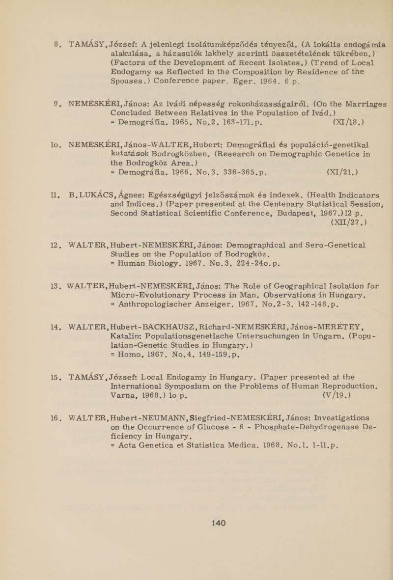 1 12, 13, 14, 15. 16. TAMASY, Jézsef: A jelenlegi izoldtumképzédés tényezéi. (A lokdlis endogd4 mia alakuldsa, a hazasuldk lakhely szerinti é6sszetételének tiikrében, ) (Factors of the Development of Recent Isolates.) (Trend of Local Endogamy as Reflected in the Composition by Residence of the Spouses.) Conference paper. Eger. 1964. 6 p. NEMESKERI, Jénos: Az ivddi népesség rokonhdzassdgairél, (On the Marriages Concluded Between Relatives in the Population of Ivad.) = Demografia. 1965. No.2. 163-171.p. (X1/18.) kutatasok Bodrogkézben. (Research on Demographic Genetics in the Bodrogkéz Area.) = Demografia. 1966, No.3. 336-365.p. (X1/21.) B, LUKACS, Agnes: Egészségtigyi jelzészdémok és indexek, (Health Indicators and Indices.) (Paper presented at the Centenary Statistical Session, Second Statistical Scientific Conference, Budapest, 1967.)12 p. (XII/27.) WALTER, Hubert-NEMESKERI, Janos: Demographical and Sero-Genetical Studies on the Population of Bodrogk6éz, = Human Biology. 1967. No.3, 224-240.p. WALTER, Hubert-NEMESKERI, J4nos: The Role of Geographical Isolation for Micro-Evolutionary Process in Man, Observations in Hungary. = Anthropologischer Anzeiger, 1967. No,2-3. 142-148.p., WALTER, Hubert- BACKHAUSZ, Richard-NEMESKERI, JAnos-MERETEY, Katalin: Populationsgenetische Untersuchungen in Ungarn,. (Popu- lation-Genetic Studies in Hungary. ) = Homo, 1967. No.4, 149-159.p. TAMASY, Jézsef: Local Endogamy in Hungary. (Paper presented at the International Symposium on the Problems of Human Reproduction, Varna, 1968.) lo p. (V/19.) WALT ER, Hubert-NEUMANN, Siegfried -NEMESKERI, Janos: Investigations on the Occurrence of Glucose - 6 - Phosphate-Dehydrogenase De- ficiency in Hungary. = Acta Genetica et Statistica Medica. 1968, No.1. 1-ll.p.