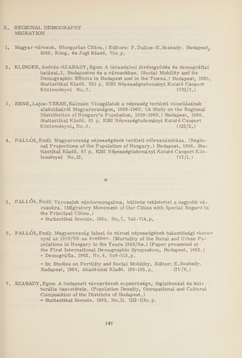 X, REGIONAL DEMOGRAPHY MIGRATION 1, Magyar varosok, (Hungarian Cities.) Editors: F,Dallos-E.Szabady. Budapest, 1966, Kézg. és Jogi Kiad6. 750 ,p. 2. KLINGER, Andras-SZABADY, Egon: A tarsadalmi 4trétegzdédés és demogrdafiai hatasai.Il. Budapesten és a varosokban, (Social Mobility and its Demographic Effects in Budapest and in the Towns.) Budapest, 1965. Statisztikai Kiadé, 325 p. KSH Népességtudomanyi Kutaté6 Csoport Kézleményei No.7. (VII/3.) 3, BENE, Lajos-TEKSE,Kalman: Vizsgalatok a népesség teriileti eloszldsanak alakuldsar6él Magyarorszagon, 1900-1960. (A Study on the Regional Distribution of Hungary's Population, 1900-1960.) Budapest, 1966. Statisztikai Kiadé6. 65 p, KSH Népességtudoményi Kutaté Csoport Kozleményei, No.9. (XI1/2.) 4, PALLOS, Emil: Magyarorszag népességének teriileti eléreszdmitasa. (Regio- nal Projections of the Population of Hungary.) Budapest, 1966. Sta- tisztikai Kiadé. 67 p, KSH Népességtudomdnyi Kutaté Csoport Kéz- leményei No.12. (VI/1.) 5, PALLOS, Emil: Vérosaink vandormozgalma, kilénés tekintettel a nagyobb va- rosokra, (Migratory Movement of Our Cities with Special Regard to the Principal Cities. ) = Statisztikai Szemle. 1960. No.7. 705-714.p. 6, PALLOS, Emil: Magyarorszag falusi és varosi népességének halandésdgi viszo- nyai az 1959/60-as években. (Mortality of the Rural and Urban Po- pulations in Hungary in the Years 1959/60.) (Paper presented at the First International Demographic Symposium, Budapest, 1962.) = Demogrdafia, 1962, No.4. 509-515.p. = In; Studies on Fertility and Social Mobility, Editor; E,Szabady. Budapest, 1964, Akadémiai Kiaddé. 189-195. p. (IV/8.) 7, SZABADY,Egon: A budapesti varosrészek napsiiriisége, foglalkozdsi és kul- turdlis 6sszetétele, (Population Density, Occupational and Cultural Composition of the Districts of Budapest.) = Statisztikai Szemle. 1962. No.1l. 1112-1130.p.
