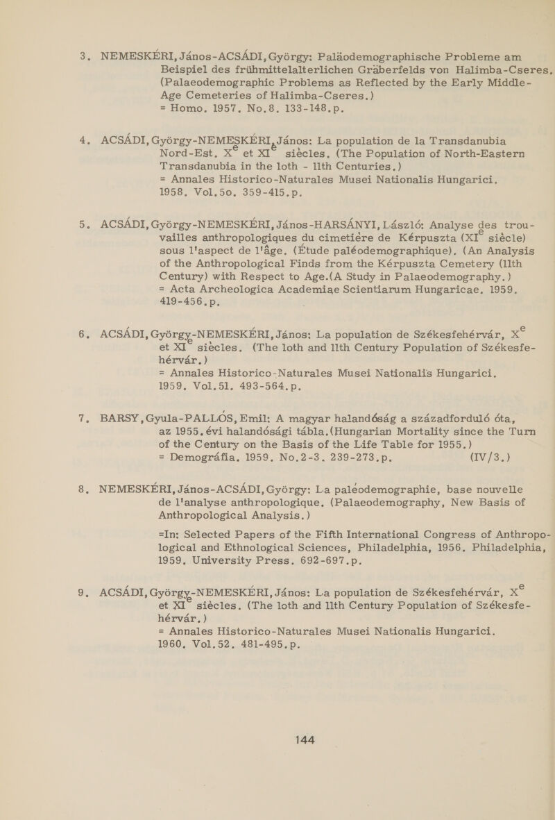 NEMESKERI, J dnos-ACSADI, Gyorgy: Palaodemographische Probleme am Beispiel des friihmittelalterlichen Graberfelds von Halimba-Cseres, (Palaeodemographic Problems as Reflected by the Early Middle- Age Cemeteries of Halimba-Cseres.) = Homo, 1957. No.8. 133-148.p. ACSADI , Gyorgy- -NEMESKERI Janos: La population de la Transdanubia Nord-Est, X° et XI” siécles, (The Population of North-Eastern Transdanubia in the loth - 1lth Centuries. ) = Annales Historico-Naturales Musei Nationalis Hungarici. 1958, Vol.50. 359-415.p. ACSADI, Gyérgy-NEMESKERI, Jadnos-HARSANYI, L4sz1é: Analyse des trou- vailles anthropologiques du cimetiere de Kérpuszta (xI° siécle) sous l'aspect de l'age, (Etude paléodemographique). (An Analysis of the Anthropological Finds from the Kérpuszta Cemetery (llth Century) with Respect to Age.(A Study in Palaeodemography. ) = Acta Archeologica Academiae Scientiarum Hungaricae. 1959. 419-456.p., ACSADI, Gyorgy-NEMESKERI, Jénos: La population de Székesfehérvar, ee et XI” siecles. (The loth and llth Century Population of Székesfe- hérvar. ) = Annales Historico-Naturales Musei Nationalis Hungarici. 1959, Vol.51. 493-564, p. BARSY , Gyula-PALLOS, Emil: A magyar halandésag a szazadfordulé cta, az 1955. évi halandésagi tabla.(Hungarian Mortality since the Turn of the Century on the Basis of the Life Table for 1955.) = Demografia. 1959. No.2-3. 239-273.p. (IV /3.) NEMESKERI, Janos-ACSADI, Gyorgy: La paleodemographie, base nouvelle de l'analyse anthropologique. (Palaeodemography, New Basis of Anthropological Analysis. ) =In: Selected Papers of the Fifth International Congress of Anthropo- logical and Ethnological Sciences, Philadelphia, 1956, Philadelphia, 1959. University Press. 692-697.p. : ACSADI, Gyorgy- -NEMESKERI, Janos: La population de Székesfehérvar, x et XI” siécles. (The loth and llth Century Population of Székesfe - hérvar., ) = Annales Historico-Naturales Musei Nationalis Hungarici. 1960, Vol.52, 481-495.p.