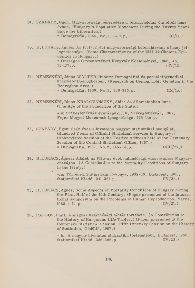 19. 20. 21, 22. 23.6 24, 25. 26, SZABADY, Egon: Magyarorszag népesedése a felszabadulds éta eltelt husz évben, (Hungary's Population Movement During the Twenty Years Since the Liberation. ) = Demografia. 1965. No.1. 7-19.p. (II/11. ) B,LUKACS, Agnes: Az 1831-32. évi magyarorsz4gi kolerajarvany néhany jel- legzetessége. (Some Characteristics of the 1831-32 Cholera Epi- demics in Hungary. ) = Orszagos Orvostérténeti Kényvtar Kézleményei. 1966. 4o. 71-1372): (TV /13.)) NEMESKERI, Jaénos-WALTER, Hubert: Demogrdfiai és populdciégenetikai kutatasok Bodrogkézben. (Research on Demographic Genetics in the Bodrogko6z Area. ) = Demografia. 1966. No.3, 336-375.p. (IX/lo. ) NEMESKERI, Janos-KRALOVANSZKY, Alan: Az Allamalapitds kora. (The Age of the Foundation of the State. ) =In: Székesfehérvar évszdzadai I.k. Székesfehérvar, 1967. Fejér Megyei Muzeumok Igazgatdésdga. 125-140.p. SZABADY, Egon: Szaz éves a hivatalos magyar statisztikai szolgdlat. (Hundred Years of Official Statistical Service in Hungary.) (Abbreviated version of the Festive Address held at the Centenary Session of the Central Statistical Office, 1967. ) = Demogrdafia. 1967. No.2. 145-151. p. (XIII /27.) B.LUKACS, Agnes: Adalék az 1820-as évek halandés4gi viszonyaihoz Magyar- orszagon, (A Contribution to the Mortality Conditions of Hungary in the 1820's. ) ~~ sIn: Térténeti Statisztikai Evkonyv, 1965-66, Budapest, 1968, Statisztikai Kiad6. 241-261. p. (IV /20.) B, LUKACS, Agnes: Some Aspects of Mortality Conditions of Hungary during the First Half of the 19th Century. (Paper presented at the Interna- | tional Symposium on the Problems of Human Reproduction, Varna. 1968.) 14 _p. (TV./21.) PALLOS, Emil: A magyar halandésdgi tabldk térténete, (A Contribution to the History of Hungarian Life Tables.) (Paper presented at the Centerary Statistical Session, Fifth Itinerary Session on the History of Statistics, G6d6l116, 1967.) = In: A magyar hivatalos statisztika térténetébé6l. Budapest, 1968. Statisztikai Kiad6. 386-396. p. (IV /23.)