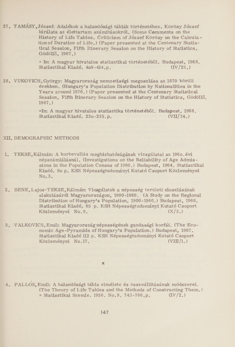 27, TAMASY,J6ézsef: Adalékok a halandésdgi tabldk torténetéhez. Korésy Jézsef birdlata az élettartam szdmitasokr6l. (Some Comments on the History of Life Tables, Criticism of Jézsef Kérésy on the Calcula- tionof Duration of Life.) (Paper presented at the Centenary Statis- tical Session, Fifth Itinerary Session on the History of Statistics, G6d6ll6, 1967.) = In: A magyar hivatalos statisztikai torténetébé6l1. Budapest, 1968. Statisztikai Kiad6é6, 409-414.p. (Iv /25.) 28, VUKOVICH, Gyorgy: Magyarorszag nemzetiségi megoszlasa az 1870 k6rili években. (Hungary's Population Distribution by Nationalities in the Years around 1870.) (Paper presented at the Centenary Statistical Session, Fifth Itinerary Session on the History of Statistics, G6d61l6, 1967.) =In: A magyar hivatalos statisztika torténetébé1. Budapest, 1968. Statisztikai Kiadé. 230-235.p. (VII/34.) XII, DEMOGRAPHIC METHODS (1, TEKSE,K4lmén: A korbevallds megbizhatésaganak vizsgalatai az 1960. évi népszamldlasnal, (Investigations on the Reliability of Age Admis- sions in the Population Census of 1960.) Budapest, 1964. Statisztikai Kiad6é6. 90 p. KSH Népességtudomdnyi Kutaté Csoport Kézleményei: No.3. BENE, Lajos-T EKSE, Kalman: Vizsgdalatok a népesség teriileti eloszlasanak alakulasar6él Magyarorszagon, 1900-1960. (A Study on the Regional Distribution of Hungary's Population, 1900-1960.) Budapest, 1966, Statisztikai Kiadé. 65 p. KSH Népességtudomanyi Kutaté Csoport Kézleményei No.9. (X/3.) 3. VALKOVICS, Emil: Magyarorszag népességének gazdasagi korfai. (The Eco- nomic Age-Pyramids of Hungary's Population.) Budapest, 1967. Statisztikai Kiadé 112 p. KSH Népességtudomanyi Kutaté Csoport Kézleményei No.17. (VII/1.) 4, PALLOS, Emil: A halandésdgi tabla elmélete és ésszedllitasdnak mddszerei. (The Theory of Life Tables and the Methods of Constructing Them, ) = Statisztikai Szemle. 1956. No.9. 743-766.p., (IV /2.)