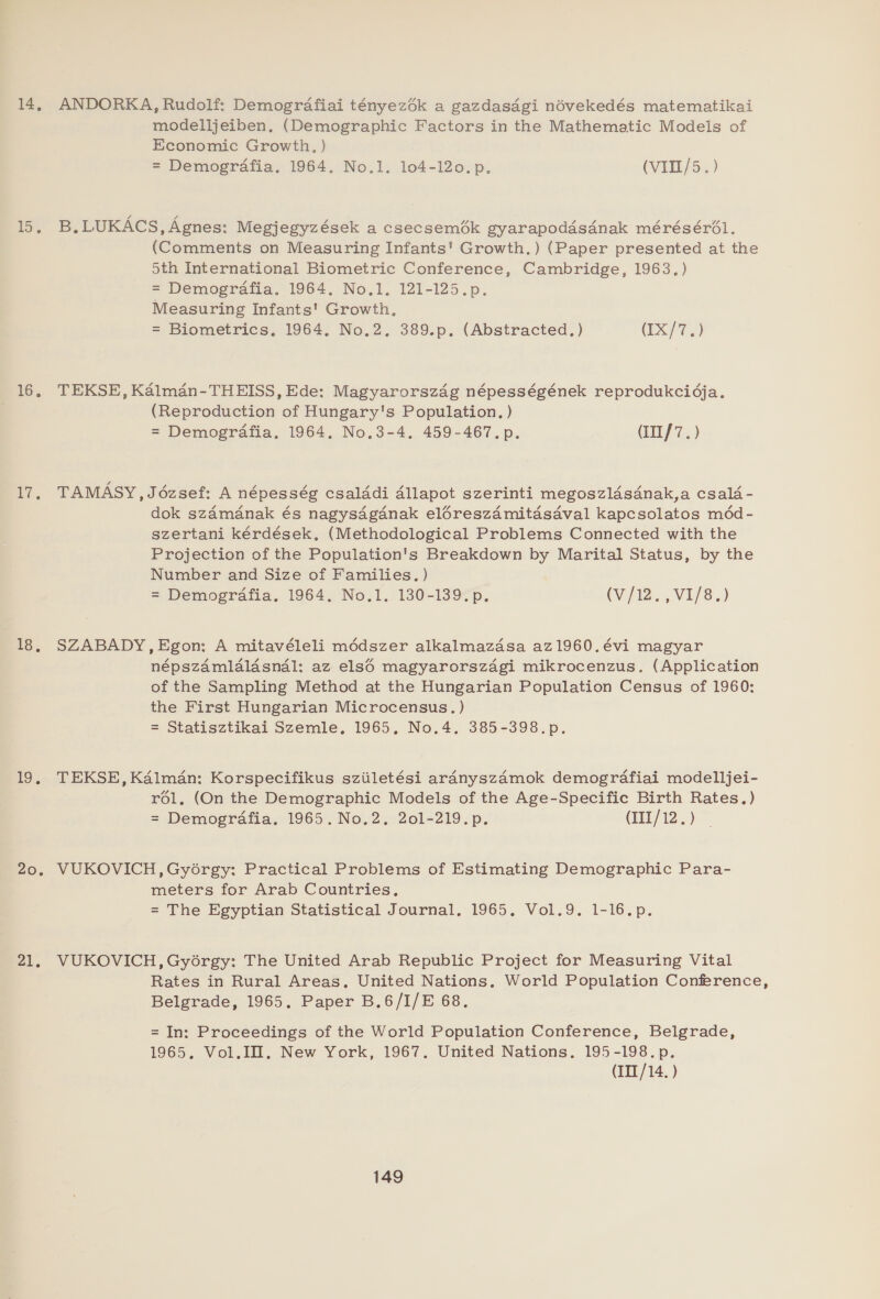 14, 15. zo, ET 18, 1D. 20. 21, ANDORKA, Rudolf: Demografiai tényez6k a gazdasagi noévekedés matematikai modelljeiben. (Demographic Factors in the Mathematic Models of Economic Growth, ) = Demografia. 1964. No.1. 104-120. p. (VITE/5.) B.LUKACS, Agnes: Megjegyzések a csecsemék gyarapodasanak méréséro6l. (Comments on Measuring Infants! Growth.) (Paper presented at the oth International Biometric Conference, Cambridge, 1963.) = Demografia. 1964. No.1. 121-125.p. Measuring Infants' Growth, = Biometrics, 1964. No.2. 389.p. (Abstracted.) (IX/7.) TEKSE, Kalman-THEISS, Ede: Magyarorszag népességének reprodukcidja. (Reproduction of Hungary's Population. ) = Demografia. 1964, No,3-4, 459-467. p. (IIl/7.) TAMASY,J6zsef: A népesség csalddi Allapot szerinti megoszldsdnak,a csala - dok szdmanak és nagysdaganak eléreszamitasaval kapcsolatos médd- szertani kérdések, (Methodological Problems Connected with the Projection of the Population's Breakdown by Marital Status, by the Number and Size of Families. ) = Demografia. 1964. No.1. 130-139. p. (V/12. , VI/8.) SZABADY,Egon: A mitavéleli médszer alkalmazasa az1960.évi magyar népszamlalasnal: az els6 magyarorszagi mikrocenzus. (Application of the Sampling Method at the Hungarian Population Census of 1960: the First Hungarian Microcensus. ) = Statisztikai Szemle, 1965, No.4. 385-398.p. TEKSE, Kalman: Korspecifikus sziiletési ardanyszA4mok demografiai modelljei- r6l, (On the Demographic Models of the Age-Specific Birth Rates.) = Demogrdafia. 1965. No.2, 201-219. p. (III/12.) VUKOVICH,Gyoérgy: Practical Problems of Estimating Demographic Para- meters for Arab Countries. = The Egyptian Statistical Journal. 1965, Vol.9. 1-16.p. VUKOVICH, Gyorgy: The United Arab Republic Project for Measuring Vital Rates in Rural Areas. United Nations. World Population Conference, Belgrade, 1965. Paper B.6/I/E 68. = In: Proceedings of the World Population Conference, Belgrade, 1965. Vol.IH. New York, 1967. United Nations, 195-198.p. (IIT /14. )