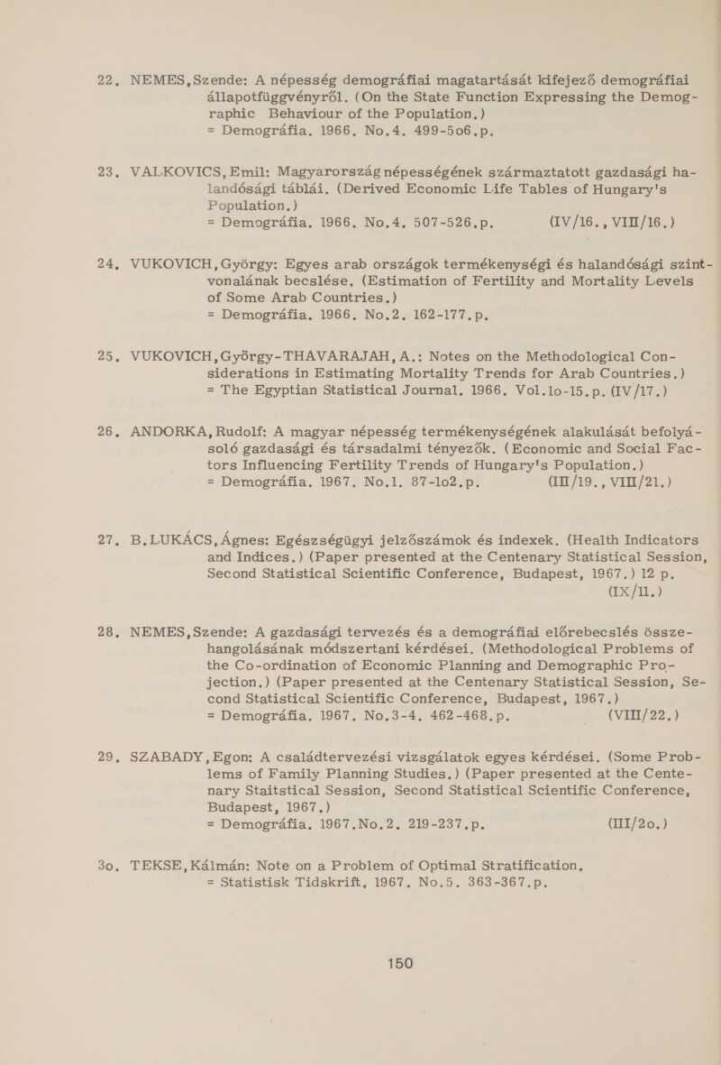 22, 23. 24, 25. 26, ots 28, 225 30. NEMES,Szende: A népesség demografiai magatartasdt kifejezé demografiai Allapotfiiggvényrél. (On the State Function Expressing the Demog- raphic Behaviour of the Population. ) = Demogrdafia. 1966, No.4. 499-506.p. VALKOVICS, Emil: Magyarorszag népességének szarmaztatott gazdasdagi ha- landésagi tablai. (Derived Economic Life Tables of Hungary's Population. ) = Demografia. 1966. No.4. 507-526.p. (IV/16., VIIL/16.) VUKOVICH, Gyorgy: Egyes arab orszagok termékenységi és halandésagi szint- vonalanak becslése, (Estimation of Fertility and Mortality Levels of Some Arab Countries. ) = Demografia. 1966. No.2. 162-177. p. VUKOVICH, Gyorgy- THAVARAJAH, A.: Notes on the Methodological Con- siderations in Estimating Mortality Trends for Arab Countries.) = The Egyptian Statistical Journal, 1966. Vol.lo-15.p. (IV/17.) ANDORKA, Rudolf: A magyar népesség termékenységének alakulasdt befolya - solé gazdasdgi és tarsadalmi tényezdék. (Economic and Social Fac- tors Influencing Fertility Trends of Hungary's Population. ) = Demogrdafia. 1967. No.1. 87-lo2.p. (1/19. VI11/21..) B. LUKACS, Agnes: Egészségiigyi jelzészdmok és indexek, (Health Indicators and Indices.) (Paper presented at the Centenary Statistical Session, Second Statistical Scientific Conference, Budapest, 1967.) 12 p. (Ix /12) NEMES,Szende: A gazdasagi tervezés és a demografiai elérebecslés 6ssze- hangolasanak médszertani kérdései. (Methodological Problems of the Co-ordination of Economic Planning and Demographic Pro- jection.) (Paper presented at the Centenary Statistical Session, Se- cond Statistical Scientific Conference, Budapest, 1967.) = Demografia. 1967. No.3-4, 462-468. p. AVEREL225) SZABADY,Egon: A csaladtervezési vizsgalatok egyes kérdései. (Some Prob- lems of Family Planning Studies.) (Paper presented at the Cente- nary Staitstical Session, Second Statistical Scientific Conference, Budapest, 1967.) = Demografia. 1967.No.2, 219-237.p, (III/20.) TEKSE, Kalman: Note on a Problem of Optimal Stratification. = Statistisk Tidskrift, 1967, No.5. 363-367.p.