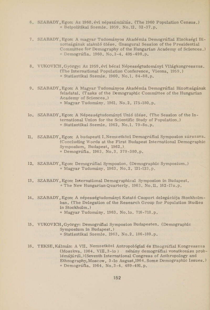 10%, il. 1. 13. 14, 15. 16. SZABADY, Egon: Az 1960, évi népszamlalas. (The 1960 Population Census.) = Belpolitikai Szemle, 1959. No.12, 32-37.p. SZABADY, Egon: A magyar Tudomanyos Akadémia Demografiai Elnékségi Bi- zottsdganak alakulé tilése. (Inaugural Session of the Presidential _ Committee for Demography of the Hungarian Academy of Sciences.) = Demografia. 1960. No,3-4. 495-498.p. VUKOVICH, Gyorgy: Az 1959. évi bécsi Népességtudomanyi Vildgkongresszus. (The International Population Conference, Vienna, 1959.) = Statisztikai Szemle,. 1960. No.1. 84-88.p. SZABADY, Egon: A Magyar Tudomdnyos Akadémia Demografiai Bizottsaganak feladatai. (Tasks of the Demographic Committee of the Hungarian Academy of Sciences.) = Magyar Tudomany. 1961. No.2, 175-180.p. SZABADY, Egon: A Népességtudomanyi Unié tilése. (The Session of the In- ternational Union for the Scientific Study of Population.) = Statisztikai Szemle. 1962, No.1. 79-80.p. SZABADY, Egon: A budapesti 1.Nemzetkézi Demografiai Symposion zarszava. (Concluding Words at the First Budapest International Demographic Symposium, Budapest, 1962.). = Demografia. 1963. No.3. 379-380.p. SZABADY, Egon: Demografiai Symposion. (Demographic Symposium.) = Magyar Tudomany. 1963. No.2. 121-123. p. SZABADY, Egon: International Demographical Symposion in Budapest, = The New Hungarian Quarterly. 1963. No.l. 162-17o.p. SZABADY, Egon: A népességtudomanyi Kutaté Csoport delegacidja Stockholm- ban. (The Delegation of the Research Group for Population Studies in Stockholm. ) = Magyar Tudomany. 1963. No.lo. 716-718.p. VUKOVICH, Gyorgy: Demogrdafiai Symposion Budapesten. (Demographic Symposium in Budapest, ) = Statisztikai Szemle. 1963. No.2, 186-189.p. TEKSE, Kalman: A VII, Nemzetk6zi Antropoldgiai és Etnografiai Kongresszus (Moszkva, 1964. VIIL.3-lo) néhdny demografiai vonatkozasu prob- 1émajarél.)(Seventh International Congress of Anthropology and Ethnography, Moscow, 3-lo August,1964. Some Demographic Issues. } = Demografia, 1964. No.3-4. 489-491.p.