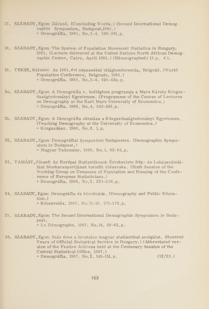 17. SZABADY,Egon: Zarsz6. (Concluding Words.) (Second International Demog - raphic Symposium, Budapest,1965. ) = Demografia. 1965. No.3-4, 388-391.p. 18, SZABADY, Egon: The System of Population Movement Statistics in Hungary, 1965. (Lecture delivered at the United Nations North African Demog- raphic Center, Cairo, April 1965.) (Mimeographed) 13 p. 4t. 19, TEKSE, Kalman: Az 1965.évi népesedési vildgkonferencia, Belgrad. (World Population Conference, Belgrade, 1965.) = Demografia. 1965. No.3-4. 425-430. p. 20: SZABADY, Egon: A Demografia c. kollégium programja a Marx Karoly Kézgaz - dasagtudomanyi Egyetemen. (Programme of the Course of Lectures on Demography at the Karl Marx University of Economics. ) = Demografia. 1966. No.4. 559-561. p. 21. SZABADY,Egon: A Demografia oktatadsa a Kézgazdasagtudomdnyi Egyetemen, (Teaching Demography at the University of Economics.) = Kézgazdasz. 1966, No.8. l.p. 22, SZABADY, Egon: Demografiai Sympozium Budapesten. (Demographic Sympo- | sium in Budapest, ) = Magyar Tudomany. 1966, No.1. 62-65.p. 23. TAMASY ,Jézsef: Az Eurédpai Statisztikusok Ertekezlete Nép- és Lakdsszdml4- lasi Munkacsoportjanak hatodik ilésszaka. (Sixth Session of the Working Group on Censuses of Population and Housing of the Confe- rence of European Statisticians.) = Demografia. 1966, No.2, 224-236.p. 24, SZABADY, Egon: Demogrdafia és kézoktatés. (Demography and Public Educa- tion.) = Kéznevelés, 1967. No.15-16. 571-575.p. 7 SZABADY, Egon: The Second International Demographic Symposium in Buda- pest, = Le Démographe. 1967. No.14, 59-62.p. 26, SZABADY, Egon: Szaz éves a hivatalos magyar statisztikai szolgalat. (Hundred Years of Official Statistical Service in Hungary.) (Abbreviated ver- sion of the Festive Address held at the Centenary Session of the Central Statistical Office, 1967.) = Demografia. 1967. No.2. 145-151. p. (x1/23'.)