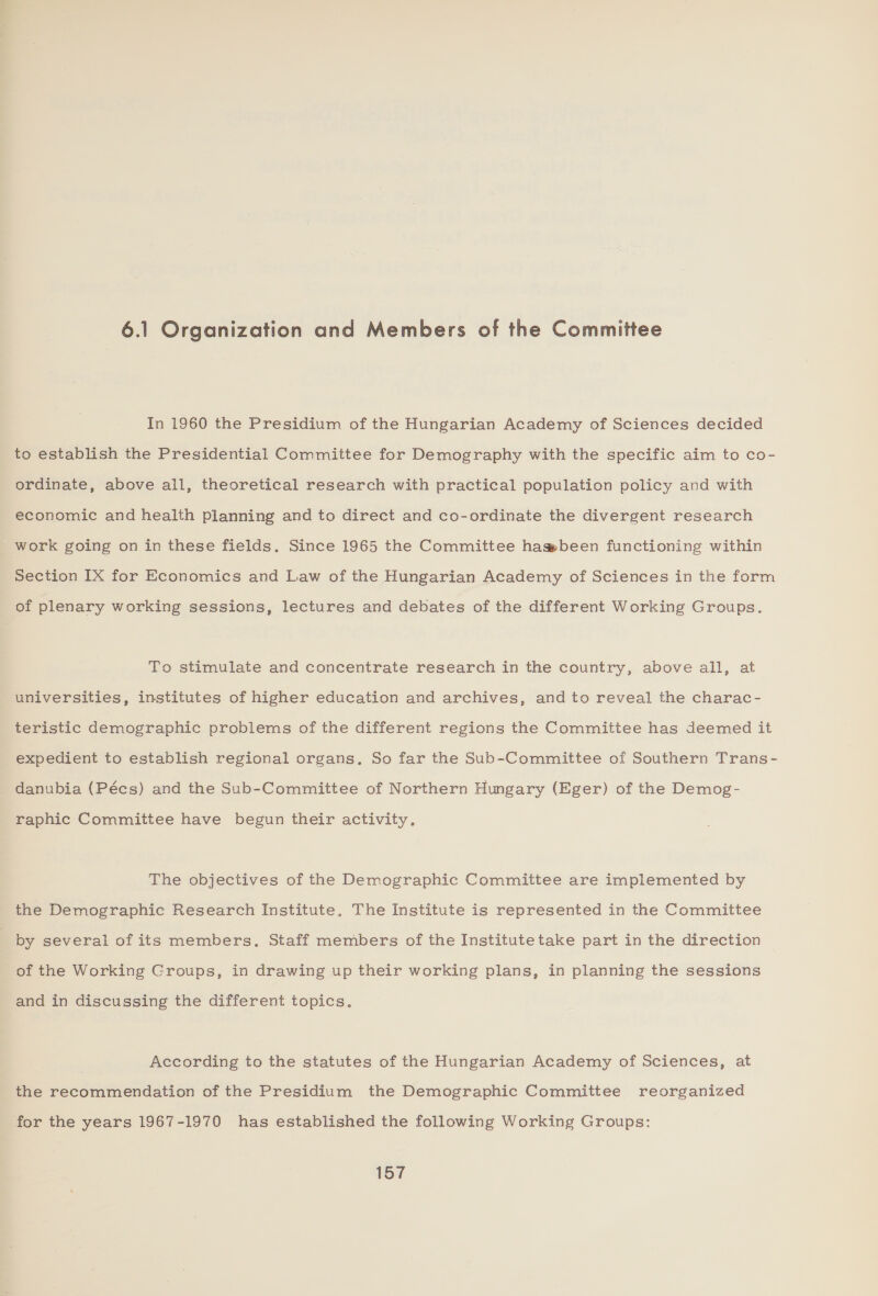 6.1 Organization and Members of the Committee In 1960 the Presidium of the Hungarian Academy of Sciences decided to establish the Presidential Committee for Demography with the specific aim to co- ordinate, above all, theoretical research with practical population policy and with economic and health planning and to direct and co-ordinate the divergent research work going on in these fields. Since 1965 the Committee hagsbeen functioning within Section IX for Economics and Law of the Hungarian Academy of Sciences in the form of plenary working sessions, lectures and debates of the different Working Groups. To stimulate and concentrate research in the country, above all, at universities, institutes of higher education and archives, and to reveal the charac- teristic demographic problems of the different regions the Committee has deemed it expedient to establish regional organs. So far the Sub-Committee of Southern Trans- danubia (Pécs) and the Sub-Committee of Northern Hungary (Eger) of the Demog- raphic Committee have begun their activity. The objectives of the Demographic Committee are implemented by the Demographic Research Institute. The Institute is represented in the Committee ; by several of its members. Staff members of the Institutetake part in the direction of the Working Groups, in drawing up their working plans, in planning the sessions and in discussing the different topics. According to the statutes of the Hungarian Academy of Sciences, at the recommendation of the Presidium the Demographic Committee reorganized for the years 1967-1970 has established the following Working Groups:
