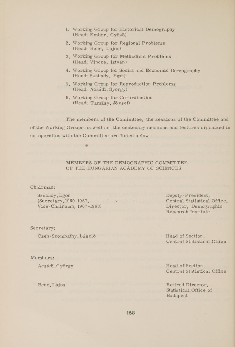 (Head: Ember, Gy6z6) Working Group for Regional Problems (Head: Bene, Lajos) Working Group for Methodical Problems (Head: Vineze, Istvan) Working Group for Social and Economic Demography (Head: Szabady, Egon) (Head: Acsadi, Gyorgy) (Head: Tamasy, Jézsef) co-operation with the Committee are listed below. & OF THE HUNGARIAN ACADEMY OF SCIENCES Chairman: Szabady, Egon | Deputy -President, (Secretary, 1960-1967, roe Central Statistical Office, Vice-Chairman, 1967-1968) Director, Demographic Research Institute Secretary: Cseh-Szombathy, Laszlé Head of Section, Central Statistical Office Members: Acsadi, Gyérgy Bene, Lajos Head of Section, Central Statistical Office Retired Director, Statistical Office of . Budapest