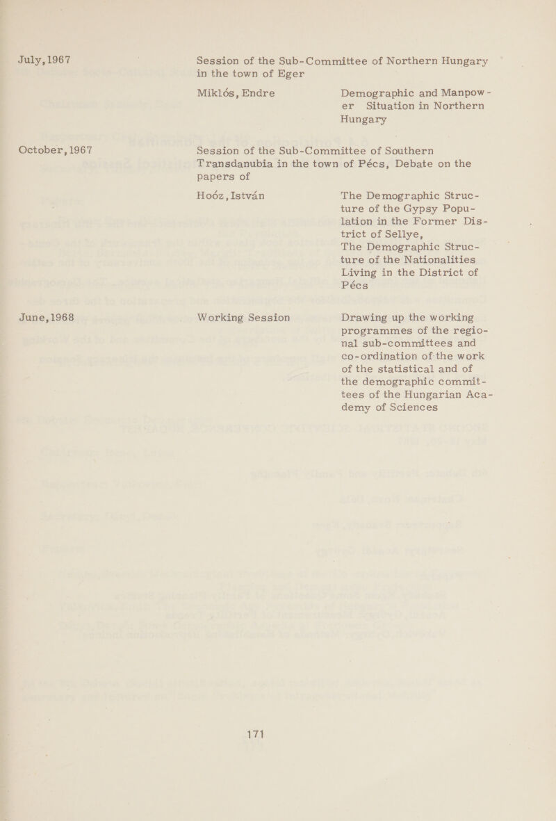July, 1967 October, 1967 June,1968 Mikloés, Endre Demographic and Manpow - er Situation in Northern Hungary papers of Hoéz, Istvan Working Session 171 The Demographic Struc- ture of the Gypsy Popu- lation in the Former Dis- trict of Sellye, The Demographic Struc- ture of the Nationalities Living in the District of Pécs Drawing up the working programmes of the regio- nal sub-committees and co-ordination of the work of the statistical and of the demographic commit- tees of the Hungarian Aca- demy of Sciences