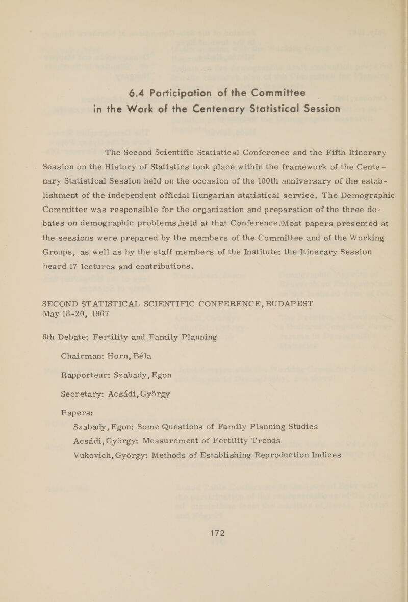 6.4 Participation of the Committee | in the Work of the Centenary Statistical Session The Second Scientific Statistical Conference and the Fifth Itinerary Session on the History of Statistics took place within the framework of the Cente - nary Statistical Session held on the occasion of the 100th anniversary of the estab- lishment of the independent official Hungarian statistical service. The Demographic Committee was responsible for the organization and preparation of the three de- bates on demographic problems,held at that Conference .Most papers presented at the sessions were prepared by the members of the Committee and of the Working Groups, as well as by the staff members of the Institute: the Itinerary Session heard 17 lectures and contributions. SECOND STATISTICAL SCIENTIFIC CONFERENCE, BUDAPEST May 18-20, 1967 6th Debate: Fertility and Family Planning Chairman: Horn, Béla Rapporteur: Szabady, Egon Secretary: Acsadi, Gyorgy Papers: Szabady, Egon: Some Questions of Family Planning Studies Acsadi, Gyorgy: Measurement of Fertility Trends Vukovich, Gyorgy: Methods of Establishing Reproduction Indices ie