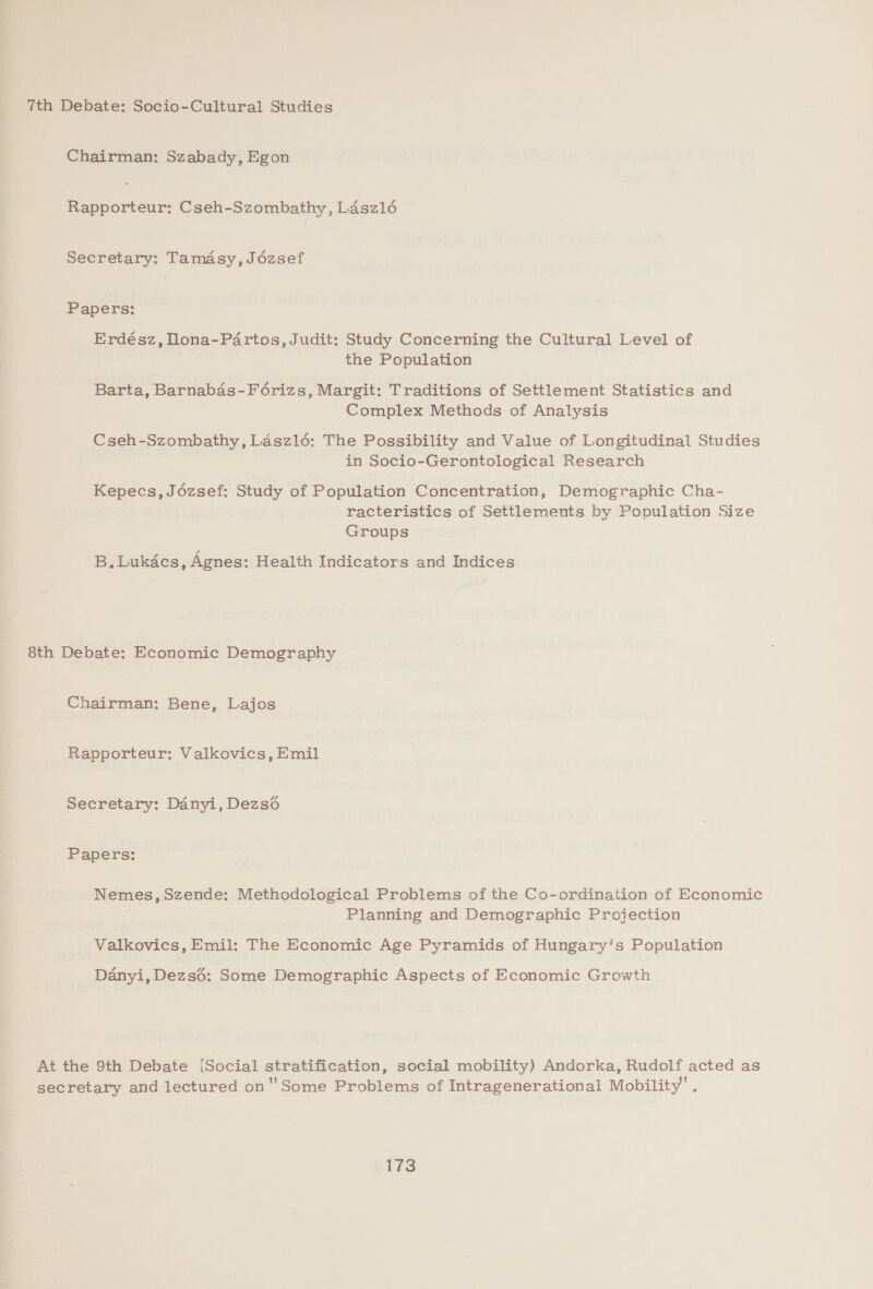 7th Debate: Socio-Cultural Studies Chairman: Szabady, Egon Rapporteur: Cseh-Szombathy, Ldsz16 — Secretary: Tamdsy, Jézsef Papers: Erdész, Tlona-Partos, Judit: Study Concerning the Cultural Level of the Population Barta, Barnabas-Féorizs, Margit: Traditions of Settlement Statistics and Complex Methods of Analysis Cseh-Szombathy, Laszl6: The Possibility and Value of Longitudinal Studies in Socio-Gerontological Research Kepecs, Jézsef: Study of Population Concentration, Demographic Cha- racteristics of Settlements by Population Size Groups B.Lukdcs, Agnes: Health Indicators and Indices 8th Debate: Economic Demography Chairman: Bene, Lajos Rapporteur: Valkovics, Emil Secretary: Danyi, Dezso Papers: Nemes, Szende: Methodological Problems of the Co-ordination of Economic Planning and Demographic Projection Valkovics, Emil: The Economic Age Pyramids of Hungary's Population Danyi, Dezs6: Some Demographic Aspects of Economic Growth At the 9th Debate (Social stratification, social mobility) Andorka, Rudolf acted as secretary and lectured on Some Problems of Intragenerational Mobility’.