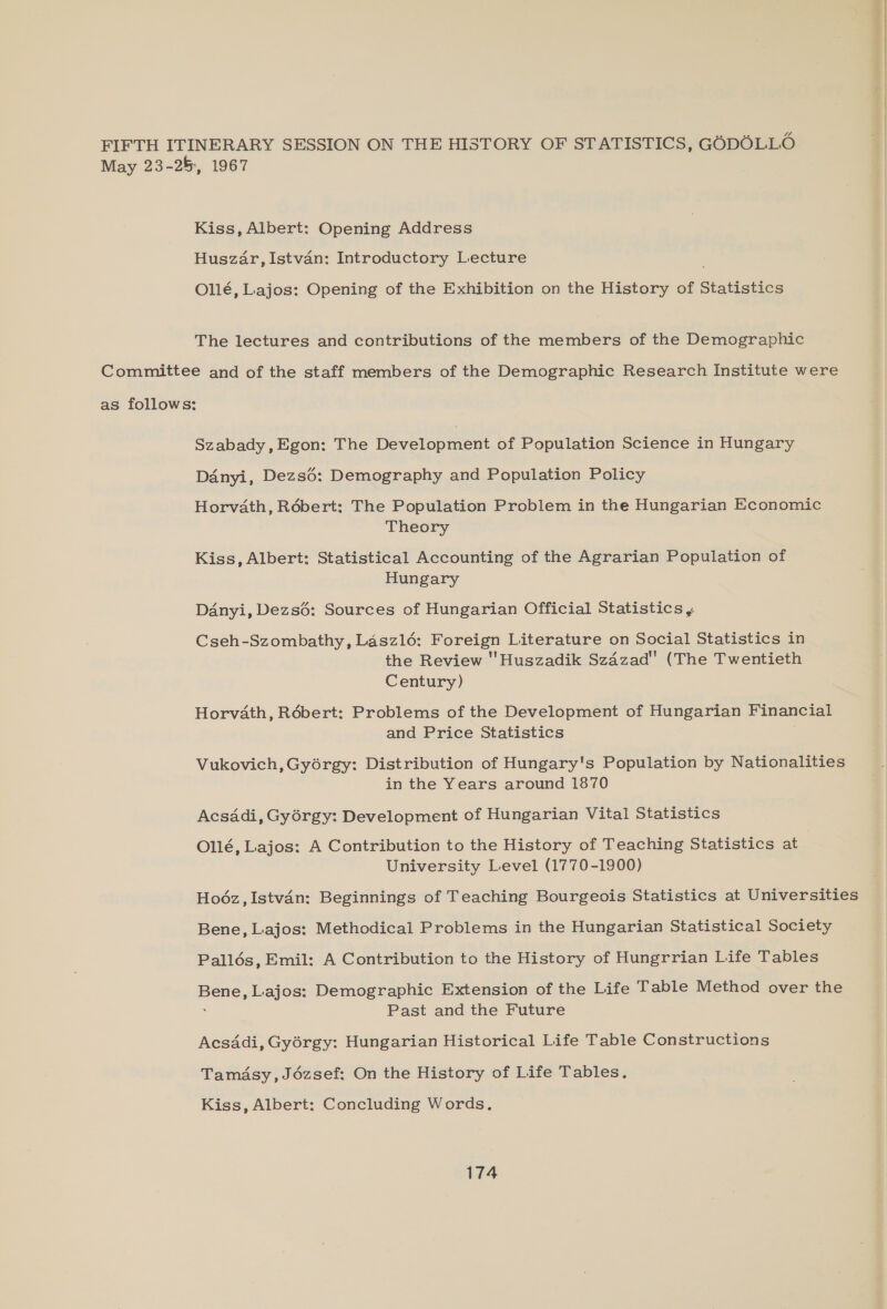 FIFTH ITINERARY SESSION ON THE HISTORY OF STATISTICS, GODOLLO May 23-25, 1967 Kiss, Albert: Opening Address Huszar, Istvan: Introductory Lecture Ollé, Lajos: Opening of the Exhibition on the History of Statistics The lectures and contributions of the members of the Demographic Committee and of the staff members of the Demographic Research Institute were as follows: Szabady, Egon: The Development of Population Science in Hungary Danyi, Dezsé: Demography and Population Policy Horvath, Robert: The Population Problem in the Hungarian Economic Theory Kiss, Albert: Statistical Accounting of the Agrarian Population of Hungary Danyi, Dezs6: Sources of Hungarian Official Statistics ,, Cseh-Szombathy, Laszl6: Foreign Literature on Social Statistics in the Review 'Huszadik Szdzad (The Twentieth Century) Horvath, Rébert: Problems of the Development of Hungarian Financial and Price Statistics Vukovich, Gyorgy: Distribution of Hungary's Population by Nationalities in the Years around 1870 Acsadi, Gyérgy: Development of Hungarian Vital Statistics Ollé, Lajos: A Contribution to the History of Teaching Statistics at University Level (1770-1900) Hodéz,Istvan: Beginnings of Teaching Bourgeois Statistics at Universities Bene, Lajos: Methodical Problems in the Hungarian Statistical Society Pallés, Emil: A Contribution to the History of Hungrrian Life Tables Bene, Lajos: Demographic Extension of the Life Table Method over the Past and the Future Acsadi, Gyorgy: Hungarian Historical Life Table Constructions Tamasy,Jdézsef: On the History of Life Tables. Kiss, Albert: Concluding Words.
